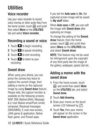 Utilities
Voice recorder                            if you set the Auto save to On, the
                                          captured screen image will be saved
Use your voice recorder to record         in My stuff folder.
voice memos or other audio files.From
the home screen, touch       and scroll   When Auto save is Off, you can edit
then select More on the UTILITIES         the image with Sweet draw after
tab and select Voice recorder.            capturing an image.
                                          To change the setting of the Sweet
Recording a sound or voice                draw feature, from the home
                                          screen, touch       and scroll then
1   Touch      to begin recording.        select More on the UTILITIES tab,
2   Touch      to pause recording.        and select Sweet draw.
3   Touch      to end recording.          NOTE: This feature may not be used
4   Touch      to listen to your          for infringement upon the copyright
    recording.                            of any third party like the image of
                                          the gallery, wallpaper, speed dial etc.
Sweet draw
When using your phone, you can
                                          Adding a memo with the
press the camera key twice to             sweet draw
capture the current image, then           1 From the home screen, touch
adding a memo on the captured                    and scroll then select More
image by using Sweet draw feature.          on the UTILITIES tab, and select
Please note, the capture function is        Sweet draw.
available on the following screens:
                                          2 Touch Add drawing.
WAP, sns (native/JAVA), Message
& E-mail (native email/Push email)        3 Draw your memo on the touch
composer, Received messages                 screen lCD followed by .
(sMs/MMs), E-mail view screen,            4 Touch Yes, then your memo
JAVA game & application, native             will appear on the screen in the
flash game, and Pocket apps.                Sweet draw application.

12 LG KM570 | Quick Reference guide
 