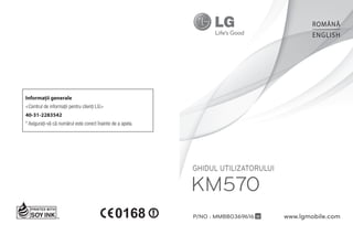 ROMÂNĂ
                                                                                            ENGLISH




Informaţii generale
<Centrul de informaţii pentru clienţi LG>
40-31-2283542
* Asiguraţi-vă că numărul este corect înainte de a apela.




                                                            Ghidul utilizatorului

                                                            KM570
                                                            P/No : MMBB0369616 W    www.lgmobile.com
 