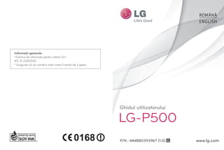 ROMÂNĂ
                                                                                         ENGLISH




Informaţii generale
<Centrul de informaţii pentru clienţi LG>
40-31-2283542
* Asiguraţi-vă că numărul este corect înainte de a apela.




                                                            Ghidul utilizatorului

                                                            LG-P500
                                                            P/N : MMBB0393967 (1.0) G   www.lg.com
 