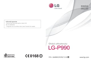 ROMÂNĂ
                                                                                         ENGLISH




Informaţii generale
<Centrul de informaţii pentru clienţi LG>
40-31-2283542
* Asiguraţi-vă că numărul este corect înainte de a apela.




                                                            Ghidul utilizatorului

                                                            LG-P990
                                                            P/N : MMBB0393967 (1.0) G   www.lg.com
 
