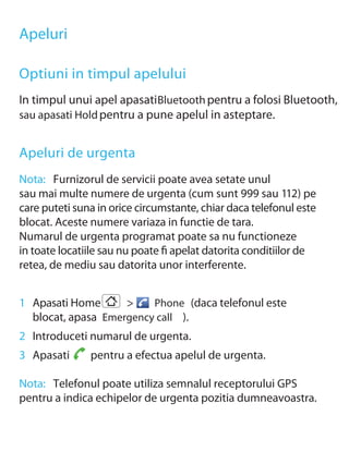 Apeluri

Optiuni in timpul apelului
In timpul unui apel apasati Bluetooth pentru a folosi Bluetooth,
sau apasati Hold pentru a pune apelul in asteptare.


Apeluri de urgenta
Nota: Furnizorul de servicii poate avea setate unul
sau mai multe numere de urgenta (cum sunt 999 sau 112) pe
care puteti suna in orice circumstante, chiar daca telefonul este
blocat. Aceste numere variaza in functie de tara.
Numarul de urgenta programat poate sa nu functioneze
in toate locatiile sau nu poate ﬁ apelat datorita conditiilor de
retea, de mediu sau datorita unor interferente.


1 Apasati Home      >    Phone (daca telefonul este
  blocat, apasa Emergency call ).
2 Introduceti numarul de urgenta.
3 Apasati      pentru a efectua apelul de urgenta.

Nota: Telefonul poate utiliza semnalul receptorului GPS
pentru a indica echipelor de urgenta pozitia dumneavoastra.
 