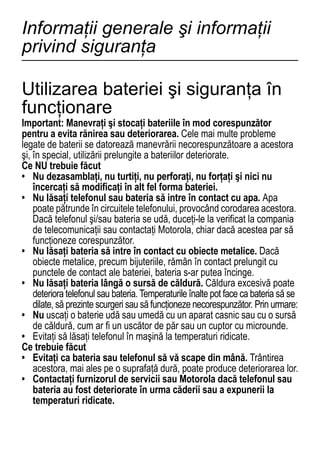 Informaţii generale şi informaţii
privind siguranţa

Utilizarea bateriei şi siguranţa în
funcţionare
Important: Manevraţi şi stocaţi bateriile în mod corespunzător
pentru a evita rănirea sau deteriorarea. Cele mai multe probleme
legate de baterii se datorează manevrării necorespunzătoare a acestora
şi, în special, utilizării prelungite a bateriilor deteriorate.
Ce NU trebuie făcut
• Nu dezasamblaţi, nu turtiţi, nu perforaţi, nu forţaţi şi nici nu
    încercaţi să modificaţi în alt fel forma bateriei.
• Nu lăsaţi telefonul sau bateria să intre în contact cu apa. Apa
    poate pătrunde în circuitele telefonului, provocând corodarea acestora.
    Dacă telefonul şi/sau bateria se udă, duceţi-le la verificat la compania
    de telecomunicaţii sau contactaţi Motorola, chiar dacă acestea par să
    funcţioneze corespunzător.
• Nu lăsaţi bateria să intre în contact cu obiecte metalice. Dacă
    obiecte metalice, precum bijuteriile, rămân în contact prelungit cu
    punctele de contact ale bateriei, bateria s-ar putea încinge.
• Nu lăsaţi bateria lângă o sursă de căldură. Căldura excesivă poate
    deteriora telefonul sau bateria. Temperaturile înalte pot face ca bateria să se
    dilate, să prezinte scurgeri sau să funcţioneze necorespunzător. Prin urmare:
• Nu uscaţi o baterie udă sau umedă cu un aparat casnic sau cu o sursă
    de căldură, cum ar fi un uscător de păr sau un cuptor cu microunde.
• Evitaţi să lăsaţi telefonul în maşină la temperaturi ridicate.
Ce trebuie făcut
• Evitaţi ca bateria sau telefonul să vă scape din mână. Trântirea
    acestora, mai ales pe o suprafaţă dură, poate produce deteriorarea lor.
• Contactaţi furnizorul de servicii sau Motorola dacă telefonul sau
    bateria au fost deteriorate în urma căderii sau a expunerii la
    temperaturi ridicate.

64
 