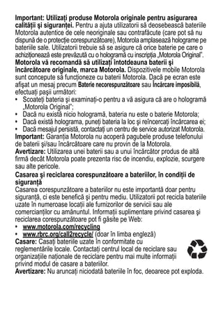 Important: Utilizaţi produse Motorola originale pentru asigurarea
calităţii şi siguranţei. Pentru a ajuta utilizatorii să deosebească bateriile
Motorola autentice de cele neoriginale sau contrafăcute (care pot să nu
dispună de o protecţie corespunzătoare), Motorola amplasează holograme pe
bateriile sale. Utilizatorii trebuie să se asigure că orice baterie pe care o
achiziţionează este prevăzută cu o hologramă cu inscripţia „Motorola Original”.
Motorola vă recomandă să utilizaţi întotdeauna baterii şi
încărcătoare originale, marca Motorola. Dispozitivele mobile Motorola
sunt concepute să funcţioneze cu baterii Motorola. Dacă pe ecran este
afişat un mesaj precum Baterie necorespunzătoare sau Încărcare imposibilă,
efectuaţi paşii următori:
• Scoateţi bateria şi examinaţi-o pentru a vă asigura că are o hologramă
    „Motorola Original”;
• Dacă nu există nicio hologramă, bateria nu este o baterie Motorola;
• Dacă există holograma, puneţi bateria la loc şi reîncercaţi încărcarea ei;
• Dacă mesajul persistă, contactaţi un centru de service autorizat Motorola.
Important: Garanţia Motorola nu acoperă pagubele produse telefonului
de baterii şi/sau încărcătoare care nu provin de la Motorola.
Avertizare: Utilizarea unei baterii sau a unui încărcător produs de altă
firmă decât Motorola poate prezenta risc de incendiu, explozie, scurgere
sau alte pericole.
Casarea şi reciclarea corespunzătoare a bateriilor, în condiţii de
siguranţă
Casarea corespunzătoare a bateriilor nu este importantă doar pentru
siguranţă, ci este benefică şi pentru mediu. Utilizatorii pot recicla bateriile
uzate în numeroase locaţii ale furnizorilor de servicii sau ale
comercianţilor cu amănuntul. Informaţii suplimentare privind casarea şi
reciclarea corespunzătoare pot fi găsite pe Web:
• www.motorola.com/recycling
• www.rbrc.org/call2recycle/ (doar în limba engleză)
Casare: Casaţi bateriile uzate în conformitate cu
reglementările locale. Contactaţi centrul local de reciclare sau
organizaţiile naţionale de reciclare pentru mai multe informaţii
privind modul de casare a bateriilor.
Avertizare: Nu aruncaţi niciodată bateriile în foc, deoarece pot exploda.


                                                                            65
 