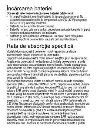 Încărcarea bateriei
Observaţii referitoare la încărcarea bateriei telefonului:
• În timpul încărcării, menţineţi bateria la temperatura camerei. Nu
  expuneţi niciodată bateriile la temperaturi sub 0°C (32°F) sau peste
  45°C (113°F) în timpul încărcării.
• Bateriile noi nu sunt încărcate complet.
• Bateriile noi sau cele care au fost depozitate perioade lungi de timp pot
  necesita o durată mai mare de încărcare.
• Bateriile şi încărcătoarele Motorola au un circuit care protejează
  bateria împotriva deteriorărilor cauzate prin supraîncărcare.

Rata de absorbţie specifică
Modelul dumneavoastră de telefon mobil respectă standarde
SAR Data




internaţionale privind expunerea la unde radio.
Dispozitivul dumneavoastră mobil este un emiţător şi un receptor radio.
Acesta este proiectat să nu depăşească limitele de expunere la unde
radio recomandate de standardele internaţionale. Aceste standarde au
fost elaborate de către organizaţia ştiinţifică independentă ICNIRP şi
includ limitele de siguranţă concepute pentru a asigura protecţia tuturor
persoanelor, indiferent de vârstă şi starea de sănătate, şi pentru a justifica
orice variaţii la măsurători.
Standardele folosesc o unitate de măsură numită „rata de absorbţie
specifică” (SAR). Limita SAR ICNIRP pentru dispozitivele mobile utilizate
de publicul larg este de 2 waţi pe kilogram (W/kg), iar cea mai ridicată
valoare SAR pentru acest dispozitiv mobil în cazul testării la ureche este
de 0,83 W/kg. Deoarece dispozitivele mobile oferă o varietate de funcţii,
pot fi utilizate şi în alte poziţii, cum ar fi pe corp, conform descrierilor din
acest ghid. În acest caz, cea mai ridicată valoare SAR testată este de
0,57 W/kg. Testele sunt efectuate în conformitate cu directivele internaţionale
pentru testare. Informaţiile SAR includ protocolul de testare Motorola,
procedura de evaluare şi gradul de eroare măsurat pentru produs.
Valoarea SAR se măsoară la puterea maximă de transmisie a
dispozitivului mobil, motiv pentru care valoarea SAR reală a acestui
dispozitiv mobil în timpul utilizării este în general mai mică decât cea
indicată mai sus. Aceasta se datorează modificării automate a puterii
66
 