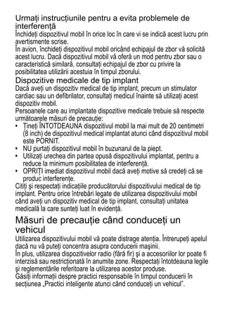 Urmaţi instrucţiunile pentru a evita problemele de
interferenţă
Închideţi dispozitivul mobil în orice loc în care vi se indică acest lucru prin
avertismente scrise.
În avion, închideţi dispozitivul mobil oricând echipajul de zbor vă solicită
acest lucru. Dacă dispozitivul mobil vă oferă un mod pentru zbor sau o
caracteristică similară, consultaţi echipajul de zbor cu privire la
posibilitatea utilizării acestuia în timpul zborului.
Dispozitive medicale de tip implant
Dacă aveţi un dispozitiv medical de tip implant, precum un stimulator
cardiac sau un defibrilator, consultaţi medicul înainte să utilizaţi acest
dispozitiv mobil.
Persoanele care au implantate dispozitive medicale trebuie să respecte
următoarele măsuri de precauţie:
• Ţineţi ÎNTOTDEAUNA dispozitivul mobil la mai mult de 20 centimetri
   (8 inch) de dispozitivul medical implantat atunci când dispozitivul mobil
   este PORNIT.
• NU purtaţi dispozitivul mobil în buzunarul de la piept.
• Utilizaţi urechea din partea opusă dispozitivului implantat, pentru a
   reduce la minimum posibilitatea de interferenţă.
• OPRIŢI imediat dispozitivul mobil dacă aveţi motive să credeţi că se
   produc interferenţe.
Citiţi şi respectaţi indicaţiile producătorului dispozitivului medical de tip
implant. Pentru orice întrebări legate de utilizarea dispozitivului mobil
când aveţi un dispozitiv medical de tip implant, consultaţi unitatea
medicală la care sunteţi luat în evidenţă.
Măsuri de precauţie când conduceţi un
vehicul
Utilizarea dispozitivului mobil vă poate distrage atenţia. Întrerupeţi apelul
dacă nu vă puteţi concentra asupra conducerii maşinii.
În plus, utilizarea dispozitivelor radio (fără fir) şi a accesoriilor lor poate fi
interzisă sau restricţionată în anumite zone. Respectaţi întotdeauna legile
şi reglementările referitoare la utilizarea acestor produse.
Găsiţi informaţii despre practici responsabile în timpul conducerii în
secţiunea „Practici inteligente atunci când conduceţi un vehicul”.
72
 