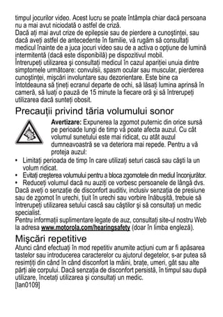 timpul jocurilor video. Acest lucru se poate întâmpla chiar dacă persoana
nu a mai avut niciodată o astfel de criză.
Dacă aţi mai avut crize de epilepsie sau de pierdere a cunoştinţei, sau
dacă aveţi astfel de antecedente în familie, vă rugăm să consultaţi
medicul înainte de a juca jocuri video sau de a activa o opţiune de lumină
intermitentă (dacă este disponibilă) pe dispozitivul mobil.
Întrerupeţi utilizarea şi consultaţi medicul în cazul apariţiei unuia dintre
simptomele următoare: convulsii, spasm ocular sau muscular, pierderea
cunoştinţei, mişcări involuntare sau dezorientare. Este bine ca
întotdeauna să ţineţi ecranul departe de ochi, să lăsaţi lumina aprinsă în
cameră, să luaţi o pauză de 15 minute la fiecare oră şi să întrerupeţi
utilizarea dacă sunteţi obosit.
Precauţii privind tăria volumului sonor
                Avertizare: Expunerea la zgomot puternic din orice sursă
                pe perioade lungi de timp vă poate afecta auzul. Cu cât
                volumul sunetului este mai ridicat, cu atât auzul
                dumneavoastră se va deteriora mai repede. Pentru a vă
                proteja auzul:
• Limitaţi perioada de timp în care utilizaţi seturi cască sau căşti la un
    volum ridicat.
• Evitaţi creşterea volumului pentru a bloca zgomotele din mediul înconjurător.
• Reduceţi volumul dacă nu auziţi ce vorbesc persoanele de lângă dvs.
Dacă aveţi o senzaţie de disconfort auditiv, inclusiv senzaţia de presiune
sau de zgomot în urechi, ţiuit în urechi sau vorbire înăbuşită, trebuie să
întrerupeţi utilizarea setului cască sau căştilor şi să consultaţi un medic
specialist.
Pentru informaţii suplimentare legate de auz, consultaţi site-ul nostru Web
la adresa www.motorola.com/hearingsafety (doar în limba engleză).
Mişcări repetitive
Atunci când efectuaţi în mod repetitiv anumite acţiuni cum ar fi apăsarea
tastelor sau introducerea caracterelor cu ajutorul degetelor, s-ar putea să
resimţiţi din când în când disconfort la mâini, braţe, umeri, gât sau alte
părţi ale corpului. Dacă senzaţia de disconfort persistă, în timpul sau după
utilizare, încetaţi utilizarea şi consultaţi un medic.
[Ian0109]
                                                                            75
 