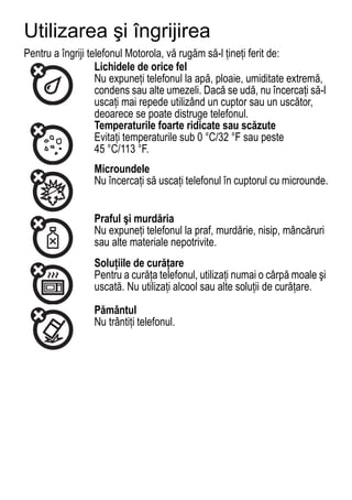 Utilizarea şi îngrijirea
Use and Care

Pentru a îngriji telefonul Motorola, vă rugăm să-l ţineţi ferit de:
                   Lichidele de orice fel
                   Nu expuneţi telefonul la apă, ploaie, umiditate extremă,
                   condens sau alte umezeli. Dacă se udă, nu încercaţi să-l
                   uscaţi mai repede utilizând un cuptor sau un uscător,
                   deoarece se poate distruge telefonul.
                   Temperaturile foarte ridicate sau scăzute
                   Evitaţi temperaturile sub 0 °C/32 °F sau peste
                   45 °C/113 °F.
                 Microundele
                 Nu încercaţi să uscaţi telefonul în cuptorul cu microunde.


                 Praful şi murdăria
                 Nu expuneţi telefonul la praf, murdărie, nisip, mâncăruri
                 sau alte materiale nepotrivite.
                 Soluţiile de curăţare
                 Pentru a curăţa telefonul, utilizaţi numai o cârpă moale şi
                 uscată. Nu utilizaţi alcool sau alte soluţii de curăţare.

                 Pământul
                 Nu trântiţi telefonul.




                                                                         77
 