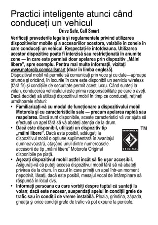Practici inteligente atunci când
conduceţi un vehicul
Driving Safety
                           Drive Safe, Call Smart
Verificaţi prevederile legale şi regulamentele privind utilizarea
dispozitivelor mobile şi a accesoriilor acestora, valabile în zonele în
care conduceţi un vehicul. Respectaţi-le întotdeauna. Utilizarea
acestor dispozitive poate fi interzisă sau restricţionată în anumite
zone — în care este permisă doar apelarea prin dispozitiv „Mâini
libere”, spre exemplu. Pentru mai multe informaţii, vizitaţi
www.motorola.com/callsmart (doar în limba engleză).
Dispozitivul mobil vă permite să comunicaţi prin voce şi cu date—aproape
oriunde şi oricând, în locurile în care este disponibil un serviciu wireless
(fără fir) şi condiţiile de securitate permit acest lucru. Când sunteţi la
volan, conducerea vehiculului este prima responsabilitate pe care o aveţi.
Dacă decideţi să utilizaţi dispozitivul mobil în timp ce conduceţi, reţineţi
următoarele sfaturi:
• Familiarizaţi-vă cu modul de funcţionare a dispozitivului mobil
   Motorola şi cu caracteristicile sale — precum apelarea rapidă sau
   reapelarea. Dacă sunt disponibile, aceste caracteristici vă vor ajuta să
   efectuaţi un apel fără să vă abateţi atenţia de la drum.
• Dacă este disponibil, utilizaţi un dispozitiv tip
   „mâini libere”. Dacă este posibil, adăugaţi la
   dispozitivul mobil o opţiune suplimentară în avantajul
   dumneavoastră, ataşând unul dintre numeroasele
   accesorii de tip „mâini libere” Motorola Original
   disponibile pe piaţă.
• Aşezaţi dispozitivul mobil astfel încât să fie uşor accesibil.
   Asiguraţi-vă că puteţi accesa dispozitivul mobil fără să vă abateţi
   privirea de la drum. În cazul în care primiţi un apel într-un moment
   nepotrivit, lăsaţi, dacă este posibil, mesajul vocal de întâmpinare să
   răspundă în locul dvs.
• Informaţi persoana cu care vorbiţi despre faptul că sunteţi la
   volan; dacă este necesar, suspendaţi apelul în condiţii grele de
   trafic sau în condiţii de vreme instabilă. Ploaia, grindina, zăpada,
   gheaţa şi orice condiţii grele de trafic vă pot expune la pericole.
80
 