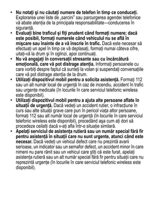 • Nu notaţi şi nu căutaţi numere de telefon în timp ce conduceţi.
  Explorarea unei liste de „sarcini” sau parcurgerea agendei telefonice
  vă abate atenţia de la principala responsabilitate—conducerea în
  siguranţă.
• Evaluaţi bine traficul şi fiţi prudent când formaţi numere; dacă
  este posibil, formaţi numerele când vehiculul nu se află în
  mişcare sau înainte de a vă înscrie în trafic. Dacă este necesar să
  efectuaţi un apel în timp ce vă deplasaţi, formaţi numai câteva cifre,
  uitaţi-vă la drum şi în oglinzi, apoi continuaţi.
• Nu vă angajaţi în conversaţii stresante sau cu încărcătură
  emoţională, care vă pot distrage atenţia. Informaţi persoanele cu
  care vorbiţi despre faptul că sunteţi la volan şi suspendaţi conversaţiile
  care vă pot distrage atenţia de la drum.
• Utilizaţi dispozitivul mobil pentru a solicita asistenţă. Formaţi 112
  sau un alt număr local de urgenţă în caz de incendiu, accident în trafic
  sau urgenţe medicale (în locurile în care serviciul telefonic wireless
  este disponibil).
• Utilizaţi dispozitivul mobil pentru a ajuta alte persoane aflate în
  situaţii de urgenţă. Dacă vedeţi un accident rutier, o infracţiune în
  curs sau alte situaţii grave care pun în pericol viaţa altor persoane,
  formaţi 112 sau alt număr local de urgenţă (în locurile în care serviciul
  telefonic wireless este disponibil), procedând aşa cum aţi dori să
  procedeze ceilalţi dacă v-aţi afla într-o situaţie similară.
• Apelaţi serviciul de asistenţa rutieră sau un număr special fără fir
  pentru asistenţă în situaţii care nu sunt urgente, atunci când este
  necesar. Dacă vedeţi un vehicul defect care nu prezintă avarii
  serioase, un indicator sau un semafor defect, un accident minor în care
  nimeni nu pare rănit sau un vehicul care ştiţi că este furat, apelaţi
  asistenţa rutieră sau un alt număr special fără fir pentru situaţii care nu
  reprezintă urgenţe (în locurile în care serviciul telefonic wireless este
  disponibil).




                                                                          81
 