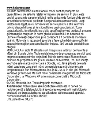 www.hellomoto.com
Anumite caracteristici ale telefonului mobil sunt dependente de
capacităţile şi de setările reţelei furnizorului de servicii. În plus, este
posibil ca anumite caracteristici să nu fie activate de furnizorul de servicii,
iar setările furnizorului pot limita funcţionalitatea caracteristicii. Luaţi
întotdeauna legătura cu furnizorul de servicii pentru a afla informaţii
privind disponibilitatea şi funcţionalitatea unei caracteristici. Toate
caracteristicile, funcţionalitatea şi alte specificaţii privind produsul, precum
şi informaţiile conţinute în acest ghid al utilizatorului se bazează pe
ultimele informaţii disponibile şi se consideră a fi corecte la momentul
tipăririi. Motorola îşi rezervă dreptul de a face schimbări sau modificări
asupra informaţiilor sau specificaţiilor incluse, fără un aviz prealabil sau
obligaţii.
MOTOROLA şi sigla M stilizată sunt înregistrate la Biroul de Patente şi
Mărci din Statele Unite. Toate celelalte nume de produse sau servicii sunt
proprietatea respectivilor deţinători. Mărcile comerciale Bluetooth sunt
deţinute de proprietarul lor şi sunt utilizate de Motorola, Inc. sub licenţă.
YouTube este marcă comercială a Google, Inc. Java şi toate celelalte
mărci bazate pe Java sunt mărci comerciale sau mărci comerciale
înregistrate ale Sun Microsystems, Inc. în S.U.A. şi în alte ţări. Microsoft,
Windows şi Windows Me sunt mărci comerciale înregistrate ale Microsoft
Corporation; iar Windows XP este marcă comercială a Microsoft
Corporation.
© 2009 Motorola, Inc. Toate drepturile rezervate.
Avertisment: Schimbările sau modificările efectuate în partea de
radiofrecvenţă a telefonului, fără aprobarea expresă a firmei Motorola,
anulează de drept autorizarea ca utilizatorul să folosească aparatul.
Numărul manualului: 68004112002
U.S. patent Re. 34,976




82
 