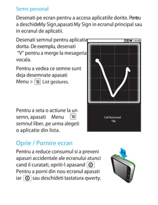 Semn personal
Desenati pe ecran pentru a accesa aplicatiile dorite. Pentru
a deschideMy Sign,apasati My Sign in ecranul principal sau
in ecranul de aplicatii.
Desenati semnul pentru aplicatia
dorita. De exemplu, desenati
“V” pentru a merge la mesageria
vocala.
Pentru a vedea ce semne sunt
deja desemnate apasati
Menu >      List gestures.




Pentru a seta o actiune la un
semn, apasati Menu                         Call Voicemail
                                                  *86
semnul liber, pe urma alegeti
o aplicatie din lista.

Oprie / Pornire ecran
Pentru a reduce consumul si a preveni
apasari accidentale ale ecranului atunci
cand il curatati, opriti-l apasand
Pentru a porni din nou ecranul apasati
iar     sau deschideti tastatura qwerty.
 