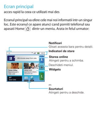 Ecran principal
acces rapid la ceea ce utilizati mai des

Ecranul principal va ofere cele mai noi informatii intr-un singur
loc. Este ecranul ce apare atunci cand porniti telefonul sau
apasati Home         dintr-un meniu. Arata in felul urmator:


                                                         Notificari
                                                         Glisati aceasta bara pentru detalii.
                                                         Indicatori de stare
                                                  8:52


                298 minutes away from cake.
                                                         Starea online
                                                         Atingeti pentru a schimba.
                                                         Deschideti meniul.
   Trevor Gilley          Jones Lara                     Widgets
   Black director's       just found a black...
   chair, and             26 minutes ago


    37°
    NEW YORK             Messaging   Browser




                                                         m
                                                         Scurtaturi
                                                         Atingeti pentru a deschide.
 