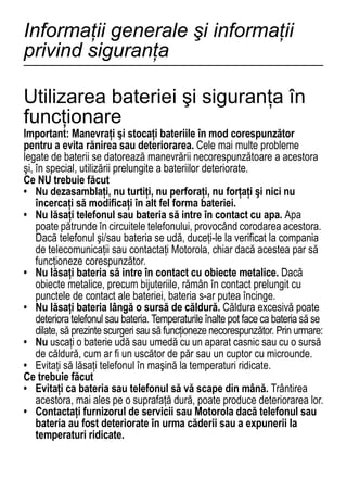 Informaţii generale şi informaţii
privind siguranţa

Utilizarea bateriei şi siguranţa în
funcţionare
Important: Manevraţi şi stocaţi bateriile în mod corespunzător
pentru a evita rănirea sau deteriorarea. Cele mai multe probleme
legate de baterii se datorează manevrării necorespunzătoare a acestora
şi, în special, utilizării prelungite a bateriilor deteriorate.
Ce NU trebuie făcut
• Nu dezasamblaţi, nu turtiţi, nu perforaţi, nu forţaţi şi nici nu
    încercaţi să modificaţi în alt fel forma bateriei.
• Nu lăsaţi telefonul sau bateria să intre în contact cu apa. Apa
    poate pătrunde în circuitele telefonului, provocând corodarea acestora.
    Dacă telefonul şi/sau bateria se udă, duceţi-le la verificat la compania
    de telecomunicaţii sau contactaţi Motorola, chiar dacă acestea par să
    funcţioneze corespunzător.
• Nu lăsaţi bateria să intre în contact cu obiecte metalice. Dacă
    obiecte metalice, precum bijuteriile, rămân în contact prelungit cu
    punctele de contact ale bateriei, bateria s-ar putea încinge.
• Nu lăsaţi bateria lângă o sursă de căldură. Căldura excesivă poate
    deteriora telefonul sau bateria. Temperaturile înalte pot face ca bateria să se
    dilate, să prezinte scurgeri sau să funcţioneze necorespunzător. Prin urmare:
• Nu uscaţi o baterie udă sau umedă cu un aparat casnic sau cu o sursă
    de căldură, cum ar fi un uscător de păr sau un cuptor cu microunde.
• Evitaţi să lăsaţi telefonul în maşină la temperaturi ridicate.
Ce trebuie făcut
• Evitaţi ca bateria sau telefonul să vă scape din mână. Trântirea
    acestora, mai ales pe o suprafaţă dură, poate produce deteriorarea lor.
• Contactaţi furnizorul de servicii sau Motorola dacă telefonul sau
    bateria au fost deteriorate în urma căderii sau a expunerii la
    temperaturi ridicate.

64
 