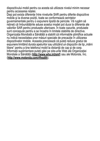 dispozitivului mobil pentru ca acesta să utilizeze nivelul minim necesar
pentru accesarea reţelei.
Deşi pot exista diferenţe între nivelurile SAR pentru diferite dispozitive
mobile şi la diverse poziţii, toate se conformează cerinţelor
guvernamentale pentru o expunere lipsită de pericole. Vă rugăm să
reţineţi că îmbunătăţirile aduse acestui model pot duce la diferenţe ale
valorilor SAR pentru produsele ulterioare. În toate cazurile, produsele
sunt concepute pentru a se încadra în limitele stabilite de directive.
Organizaţia Mondială a Sănătăţii a stabilit că informaţiile ştiinţifice actuale
nu indică necesitatea unor măsuri speciale de precauţie în utilizarea
dispozitivelor mobile. Aceasta precizează că puteţi reduce gradul de
expunere limitând durata apelurilor sau utilizând un dispozitiv de tip „mâini
libere” pentru a ţine telefonul mobil la distanţă de cap şi de corp.
Informaţii suplimentare puteţi găsi pe site-urile Web ale Organizaţiei
Mondiale a Sănătăţii (http://www.who.int/emf) sau ale Motorola, Inc.
(http://www.motorola.com/rfhealth).




                                                                            67
 