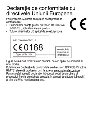 Declaraţie de conformitate cu
directivele Uniunii Europene
Prin prezenta, Motorola declară că acest produs se
EU Conformance




conformează:
• Principalelor cerinţe şi altor prevederi ale Directivei
   1999/5/CE, aplicabile acestui produs
• Tuturor directivelor UE aplicabile acestui produs




                 0168                           Numărul de
                                                aprobare al
                                                 produsului

Figura de mai sus reprezintă un exemplu de cod tipizat de aprobare al
unui produs.
Puteţi vedea Declaraţia de conformitate cu directiva 1999/5/CE (Directiva
R&TTE) aferentă produsului dvs. la adresa www.motorola.com/rtte.
Pentru a găsi această declaraţie, introduceţi codul de aprobare al
produsului, înscris pe eticheta acestuia, în câmpul de căutare („Search”)
al site-ului Web menţionat mai sus.




68
 
