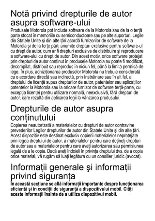 Notă privind drepturile de autor
asupra software-ului
Produsele Motorola pot include software de la Motorola sau de la o terţă
parte stocat în memoriile cu semiconductoare sau pe alte suporturi. Legile
din Statele Unite şi din alte ţări acordă furnizorilor de software de la
Motorola şi de la terţe părţi anumite drepturi exclusive pentru software-ul
cu drept de autor, cum ar fi drepturi exclusive de distribuire şi reproducere
a software-ului cu drept de autor. Din acest motiv, orice software protejat
prin drepturi de autor conţinut în produsele Motorola nu poate fi modificat,
decompilat, distribuit sau reprodus în niciun fel, până la limita permisă de
lege. În plus, achiziţionarea produselor Motorola nu trebuie considerată
ca o acordare directă sau indirectă, prin înstrăinare sau în alt fel, a
dreptului de licenţă supus drepturilor de autor, patentelor sau aplicaţiilor
patentelor la Motorola sau la oricare furnizor de software terţă-parte, cu
excepţia licenţei pentru utilizare normală, neexclusivă, fără drepturi de
autor, care rezultă din aplicarea legii la vânzarea produsului.

Drepturile de autor asupra
conţinutului
Copierea neautorizată a materialelor cu drepturi de autor contravine
Drepturile de autor asupra conþinutului




prevederilor Legilor drepturilor de autor din Statele Unite şi din alte ţări.
Acest dispozitiv este destinat exclusiv copierii materialelor neprotejate
prin legea dreptului de autor, a materialelor pentru care deţineţi drepturi
de autor sau a materialelor pentru care aveţi autorizarea sau permisiunea
legală de a le copia. Dacă aveţi îndoieli în privinţa dreptului dvs. de a copia
orice material, vă rugăm să luaţi legătura cu un consilier juridic (avocat).

Informaţii generale şi informaţii
privind siguranţa
În această secţiune se află informaţii importante despre funcţionarea
Safety Information




eficientă şi în condiţii de siguranţă a dispozitivului mobil. Citiţi
aceste informaţii înainte de a utiliza dispozitivul mobil.

70
 