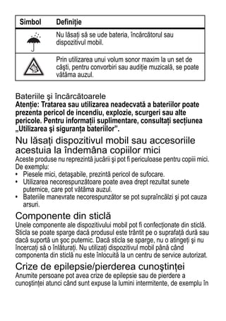 Simbol         Definiţie
                Nu lăsaţi să se ude bateria, încărcătorul sau
                dispozitivul mobil.

                Prin utilizarea unui volum sonor maxim la un set de
                căşti, pentru convorbiri sau audiţie muzicală, se poate
                vătăma auzul.

Bateriile şi încărcătoarele
Atenţie: Tratarea sau utilizarea neadecvată a bateriilor poate
prezenta pericol de incendiu, explozie, scurgeri sau alte
pericole. Pentru informaţii suplimentare, consultaţi secţiunea
„Utilizarea şi siguranţa bateriilor”.
Nu lăsaţi dispozitivul mobil sau accesoriile
acestuia la îndemâna copiilor mici
Aceste produse nu reprezintă jucării şi pot fi periculoase pentru copiii mici.
De exemplu:
• Piesele mici, detaşabile, prezintă pericol de sufocare.
• Utilizarea necorespunzătoare poate avea drept rezultat sunete
  puternice, care pot vătăma auzul.
• Bateriile manevrate necorespunzător se pot supraîncălzi şi pot cauza
  arsuri.
Componente din sticlă
Unele componente ale dispozitivului mobil pot fi confecţionate din sticlă.
Sticla se poate sparge dacă produsul este trântit pe o suprafaţă dură sau
dacă suportă un şoc puternic. Dacă sticla se sparge, nu o atingeţi şi nu
încercaţi să o înlăturaţi. Nu utilizaţi dispozitivul mobil până când
componenta din sticlă nu este înlocuită la un centru de service autorizat.
Crize de epilepsie/pierderea cunoştinţei
Anumite persoane pot avea crize de epilepsie sau de pierdere a
cunoştinţei atunci când sunt expuse la lumini intermitente, de exemplu în

74
 