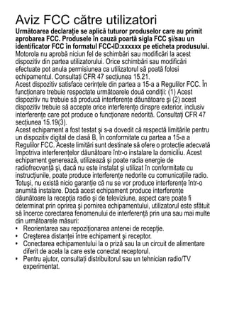Aviz FCC către utilizatori
Următoarea declaraţie se aplică tuturor produselor care au primit
FCC Notice




aprobarea FCC. Produsele în cauză poartă sigla FCC şi/sau un
identificator FCC în formatul FCC-ID:xxxxxx pe eticheta produsului.
Motorola nu aprobă niciun fel de schimbări sau modificări la acest
dispozitiv din partea utilizatorului. Orice schimbări sau modificări
efectuate pot anula permisiunea ca utilizatorul să poată folosi
echipamentul. Consultaţi CFR 47 secţiunea 15.21.
Acest dispozitiv satisface cerinţele din partea a 15-a a Regulilor FCC. În
funcţionare trebuie respectate următoarele două condiţii: (1) Acest
dispozitiv nu trebuie să producă interferenţe dăunătoare şi (2) acest
dispozitiv trebuie să accepte orice interferenţe dinspre exterior, inclusiv
interferenţe care pot produce o funcţionare nedorită. Consultaţi CFR 47
secţiunea 15.19(3).
Acest echipament a fost testat şi s-a dovedit că respectă limitările pentru
un dispozitiv digital de clasă B, în conformitate cu partea a 15-a a
Regulilor FCC. Aceste limitări sunt destinate să ofere o protecţie adecvată
împotriva interferenţelor dăunătoare într-o instalare la domiciliu. Acest
echipament generează, utilizează şi poate radia energie de
radiofrecvenţă şi, dacă nu este instalat şi utilizat în conformitate cu
instrucţiunile, poate produce interferenţe nedorite cu comunicaţiile radio.
Totuşi, nu există nicio garanţie că nu se vor produce interferenţe într-o
anumită instalare. Dacă acest echipament produce interferenţe
dăunătoare la recepţia radio şi de televiziune, aspect care poate fi
determinat prin oprirea şi pornirea echipamentului, utilizatorul este sfătuit
să încerce corectarea fenomenului de interferenţă prin una sau mai multe
din următoarele măsuri:
• Reorientarea sau repoziţionarea antenei de recepţie.
• Creşterea distanţei între echipament şi receptor.
• Conectarea echipamentului la o priză sau la un circuit de alimentare
   diferit de acela la care este conectat receptorul.
• Pentru ajutor, consultaţi distribuitorul sau un tehnician radio/TV
   experimentat.



76
 