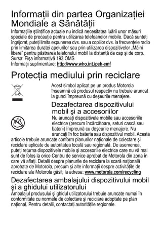 Informaţii din partea Organizaţiei
Mondiale a Sănătăţii
Informaţiile ştiinţifice actuale nu indică necesitatea luării unor măsuri
WHO Information




speciale de precauţie pentru utilizarea telefoanelor mobile. Dacă sunteţi
îngrijorat, puteţi limita expunerea dvs. sau a copiilor dvs. la frecvenţele radio
prin limitarea duratei apelurilor sau prin utilizarea dispozitivelor „Mâini
libere“ pentru păstrarea telefonului mobil la distanţă de cap şi de corp.
Sursa: Fişa informativă 193 OMS
Informaţii suplimentare: http://www.who.int./peh-emf

Protecţia mediului prin reciclare
                       Acest simbol aplicat pe un produs Motorola
                       Recycling Information




                       înseamnă că produsul respectiv nu trebuie aruncat
                       la gunoi împreună cu deşeurile menajere.
                       Dezafectarea dispozitivului
                       mobil şi a accesoriilor
                        Nu aruncaţi dispozitivele mobile sau accesoriile
 032376o
                        electrice (precum încărcătoare, seturi cască sau
                        baterii) împreună cu deşeurile menajere. Nu
                        aruncaţi în foc bateria sau dispozitivul mobil. Aceste
articole trebuie aruncate conform planurilor naţionale de colectare şi
reciclare aplicate de autoritatea locală sau regională. De asemenea,
puteţi returna dispozitivele mobile şi accesoriile electrice care nu vă mai
sunt de folos la orice Centru de service aprobat de Motorola din zona în
care vă aflaţi. Detalii despre planurile de reciclare la scară naţională
aprobate de Motorola, precum şi alte informaţii despre activităţile de
reciclare ale Motorola găsiţi la adresa: www.motorola.com/recycling
Dezafectarea ambalajului dispozitivului mobil
şi a ghidului utilizatorului
Ambalajul produsului şi ghidul utilizatorului trebuie aruncate numai în
conformitate cu normele de colectare şi reciclare adoptate pe plan
naţional. Pentru detalii, contactaţi autorităţile regionale.
78
 