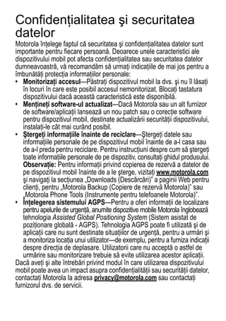 Confidenţialitatea şi securitatea
datelor
Motorola înţelege faptul că securitatea şi confidenţialitatea datelor sunt
Privacy and Data Security




importante pentru fiecare persoană. Deoarece unele caracteristici ale
dispozitivului mobil pot afecta confidenţialitatea sau securitatea datelor
dumneavoastră, vă recomandăm să urmaţi indicaţiile de mai jos pentru a
îmbunătăţi protecţia informaţiilor personale:
• Monitorizaţi accesul—Păstraţi dispozitivul mobil la dvs. şi nu îl lăsaţi
   în locuri în care este posibil accesul nemonitorizat. Blocaţi tastatura
   dispozitivului dacă această caracteristică este disponibilă.
• Menţineţi software-ul actualizat—Dacă Motorola sau un alt furnizor
   de software/aplicaţii lansează un nou patch sau o corecţie software
   pentru dispozitivul mobil, destinate actualizării securităţii dispozitivului,
   instalaţi-le cât mai curând posibil.
• Ştergeţi informaţiile înainte de reciclare—Ştergeţi datele sau
   informaţiile personale de pe dispozitivul mobil înainte de a-l casa sau
   de a-l preda pentru reciclare. Pentru instrucţiuni despre cum să ştergeţi
   toate informaţiile personale de pe dispozitiv, consultaţi ghidul produsului.
   Observaţie: Pentru informaţii privind copierea de rezervă a datelor de
   pe dispozitivul mobil înainte de a le şterge, vizitaţi www.motorola.com
   şi navigaţi la secţiunea „Downloads (Descărcări)” a paginii Web pentru
   clienţi, pentru „Motorola Backup (Copiere de rezervă Motorola)” sau
   „Motorola Phone Tools (Instrumente pentru telefoanele Motorola)”.
• Înţelegerea sistemului AGPS—Pentru a oferi informaţii de localizare
   pentru apelurile de urgenţă, anumite dispozitive mobile Motorola înglobează
   tehnologia Assisted Global Positioning System (Sistem asistat de
   poziţionare globală - AGPS). Tehnologia AGPS poate fi utilizată şi de
   aplicaţii care nu sunt destinate situaţiilor de urgenţă, pentru a urmări şi
   a monitoriza locaţia unui utilizator—de exemplu, pentru a furniza indicaţii
   despre direcţia de deplasare. Utilizatorii care nu acceptă o astfel de
   urmărire sau monitorizare trebuie să evite utilizarea acestor aplicaţii.
Dacă aveţi şi alte întrebări privind modul în care utilizarea dispozitivului
mobil poate avea un impact asupra confidenţialităţii sau securităţii datelor,
contactaţi Motorola la adresa privacy@motorola.com sau contactaţi
furnizorul dvs. de servicii.
                                                                            79
 