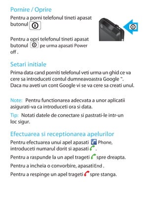 Pornire / Oprire
Pentru a porni telefonul tineti apasat
butonul

Pentru a opri telefonul tineti apasat
butonul       pe urma apasati Power
oﬀ .

Setari initiale
Prima data cand porniti telefonul veti urma un ghid ce va
cere sa introduceti contul dumneavoastra Google ™.
Daca nu aveti un cont Google vi se va cere sa creati unul.

Note: Pentru functionarea adecvata a unor aplicatii
asigurati-va ca introduceti ora si data.
Tip: Notati datele de conectare si pastrati-le intr-un
loc sigur.

Efectuarea si receptionarea apelurilor
Pentru efectuarea unui apel apasati           Phone,
introduceti numarul dorit si apasati      .
Pentru a raspunde la un apel trageti      spre dreapta.
Pentru a incheia o convorbire, apasati End .
Pentru a respinge un apel trageti       spre stanga.
 