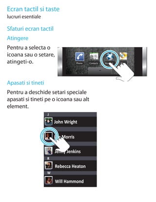 Ecran tactil si taste
lucruri esentiale

Sfaturi ecran tactil
Atingere
Pentru a selecta o
icoana sau o setare,
atingeti-o.                          Phone   Contacts   Browser   Maps




Apasati si tineti
Pentru a deschide setari speciale
apasati si tineti pe o icoana sau alt
element.
                    J
                        John Wright
                    L

                        Lee Morris
                    M

                        Jenny Jenkins
                    R

                        Rebecca Heaton
                    W

                        Will Hammond
 