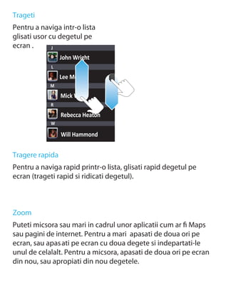 Trageti
Pentru a naviga intr-o lista
glisati usor cu degetul pe
ecran .       J
                 John Wright
             L

                 Lee Morris
            M

                 Mick West
            R

                 Rebecca Heaton
            W

                 Will Hammond


Tragere rapida
Pentru a naviga rapid printr-o lista, glisati rapid degetul pe
ecran (trageti rapid si ridicati degetul).



Zoom
Puteti micsora sau mari in cadrul unor aplicatii cum ar ﬁ Maps
sau pagini de internet. Pentru a mari apasati de doua ori pe
ecran, sau apas ati pe ecran cu doua degete si indepartati-le
unul de celalalt. Pentru a micsora, apasati de doua ori pe ecran
din nou, sau apropiati din nou degetele.
 