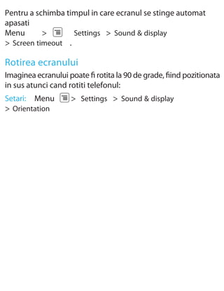 Pentru a schimba timpul in care ecranul se stinge automat
apasati
Menu       >       Settings > Sound & display
> Screen timeout .

Rotirea ecranului
Imaginea ecranului poate ﬁ rotita la 90 de grade, ﬁind pozitionata
in sus atunci cand rotiti telefonul:
Setari: Menu        > Settings > Sound & display
> Orientation
 