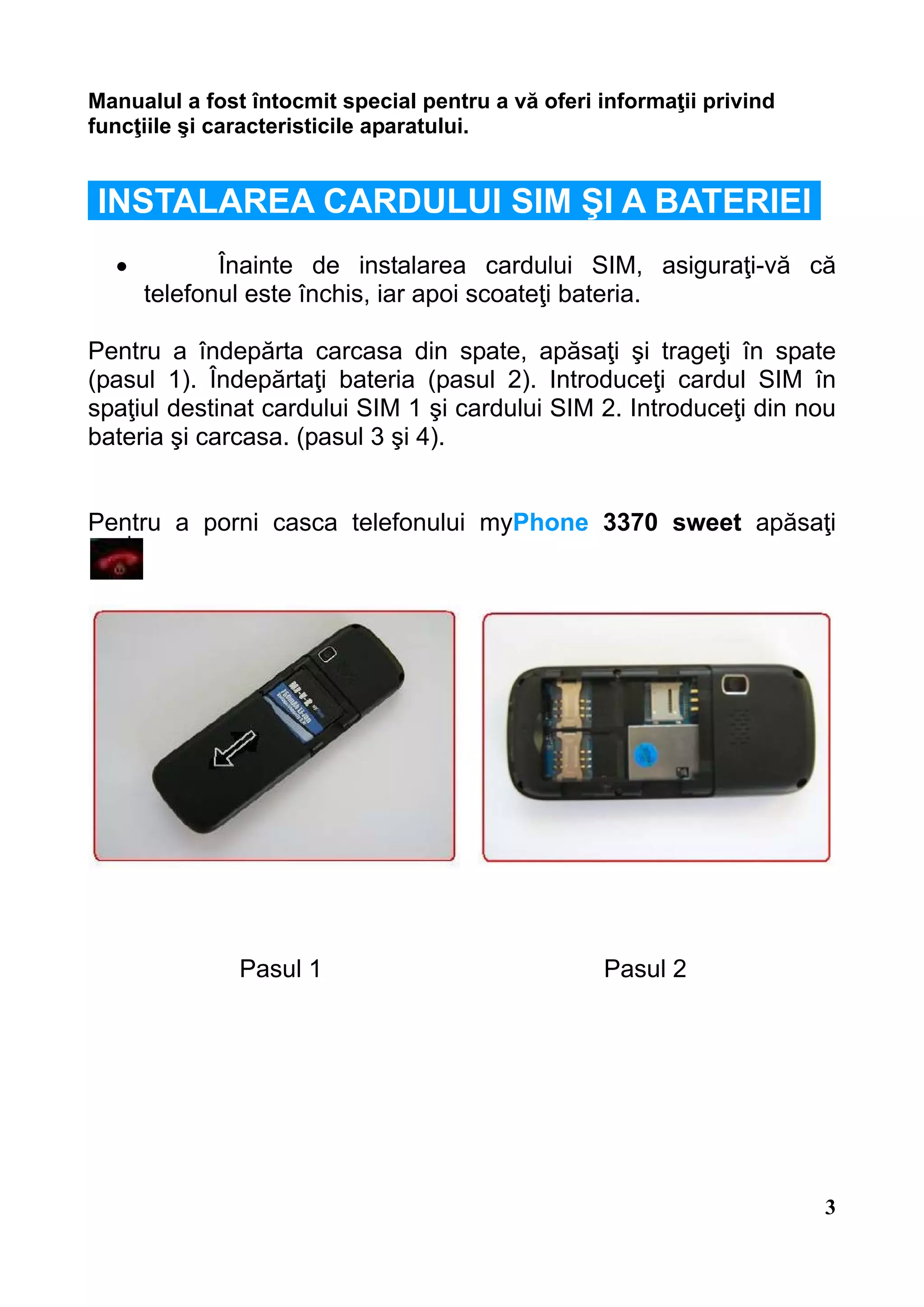 Manualul a fost întocmit special pentru a vă oferi informaţii privind
funcţiile şi caracteristicile aparatului.


INSTALAREA CARDULUI SIM ŞI A BATERIEI
  •          Înainte de instalarea cardului SIM, asiguraţi-vă că
      telefonul este închis, iar apoi scoateţi bateria.

Pentru a îndepărta carcasa din spate, apăsaţi şi trageţi în spate
(pasul 1). Îndepărtaţi bateria (pasul 2). Introduceţi cardul SIM în
spaţiul destinat cardului SIM 1 şi cardului SIM 2. Introduceţi din nou
bateria şi carcasa. (pasul 3 şi 4).


Pentru a porni casca telefonului myPhone 3370 sweet apăsaţi




               Pasul 1                             Pasul 2




                                                                        3
 