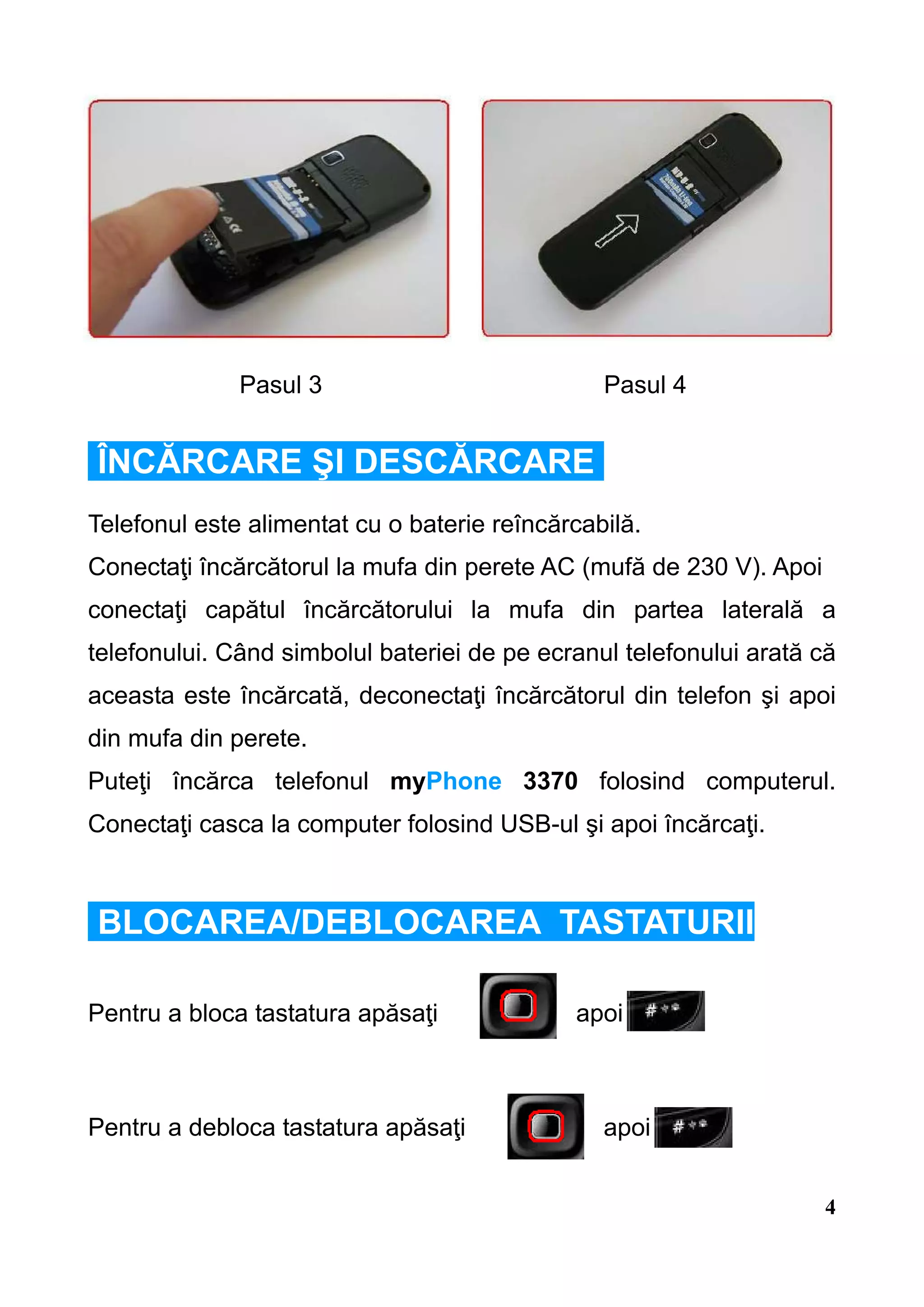Pasul 3                           Pasul 4


ÎNCĂRCARE ŞI DESCĂRCARE
Telefonul este alimentat cu o baterie reîncărcabilă.
Conectaţi încărcătorul la mufa din perete AC (mufă de 230 V). Apoi
conectaţi capătul încărcătorului la mufa din partea laterală a
telefonului. Când simbolul bateriei de pe ecranul telefonului arată că
aceasta este încărcată, deconectaţi încărcătorul din telefon şi apoi
din mufa din perete.
Puteţi încărca telefonul myPhone 3370 folosind computerul.
Conectaţi casca la computer folosind USB-ul şi apoi încărcaţi.



BLOCAREA/DEBLOCAREA TASTATURII

Pentru a bloca tastatura apăsaţi             apoi



Pentru a debloca tastatura apăsaţi              apoi


                                                                     4
 