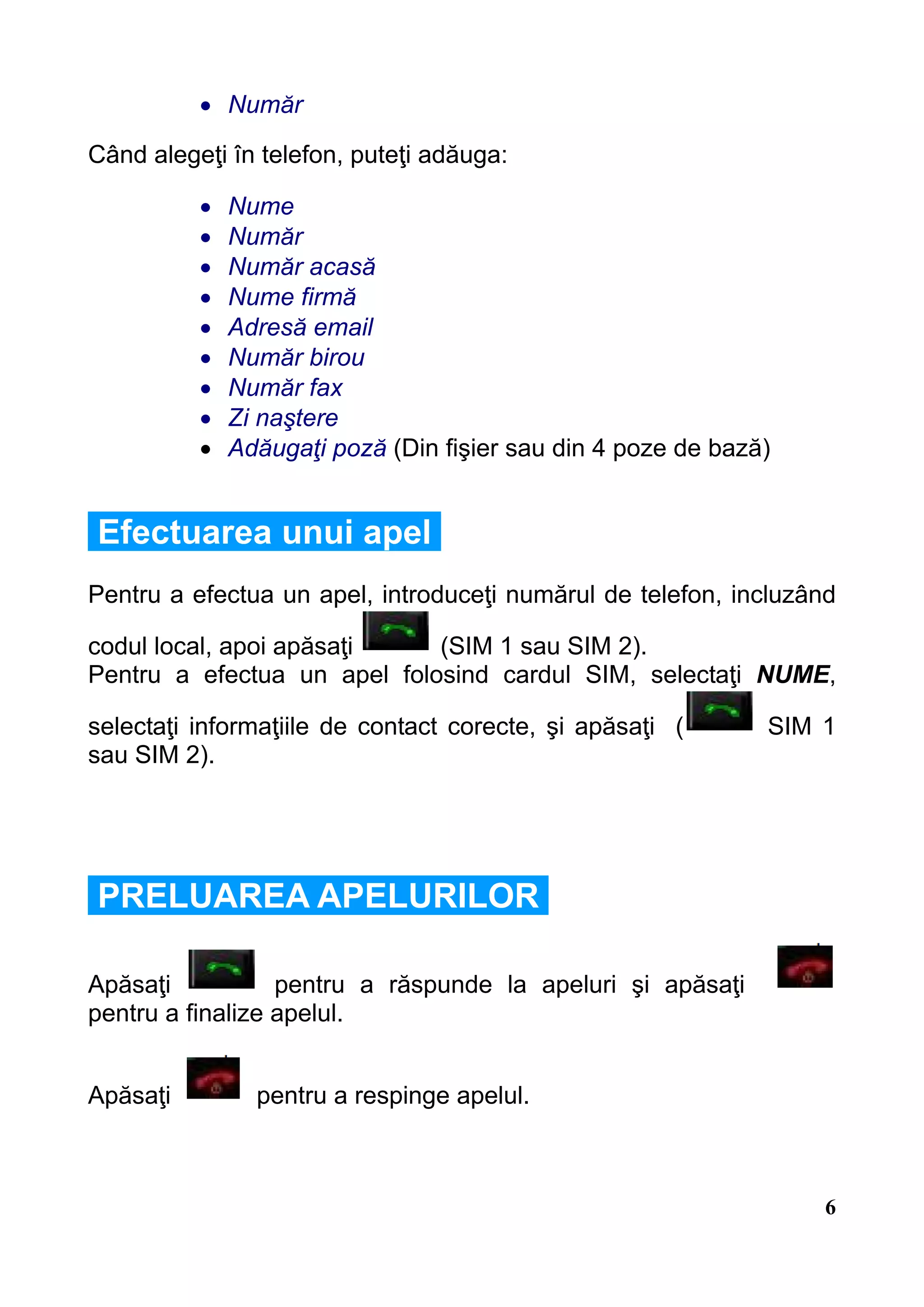 • Număr

Când alegeţi în telefon, puteţi adăuga:

          •   Nume
          •   Număr
          •   Număr acasă
          •   Nume firmă
          •   Adresă email
          •   Număr birou
          •   Număr fax
          •   Zi naştere
          •   Adăugaţi poză (Din fişier sau din 4 poze de bază)


Efectuarea unui apel
Pentru a efectua un apel, introduceţi numărul de telefon, incluzând

codul local, apoi apăsaţi    (SIM 1 sau SIM 2).
Pentru a efectua un apel folosind cardul SIM, selectaţi NUME,

selectaţi informaţiile de contact corecte, şi apăsaţi (       SIM 1
sau SIM 2).




PRELUAREA APELURILOR

Apăsaţi           pentru a răspunde la apeluri şi apăsaţi
pentru a finalize apelul.


Apăsaţi         pentru a respinge apelul.



                                                                  6
 