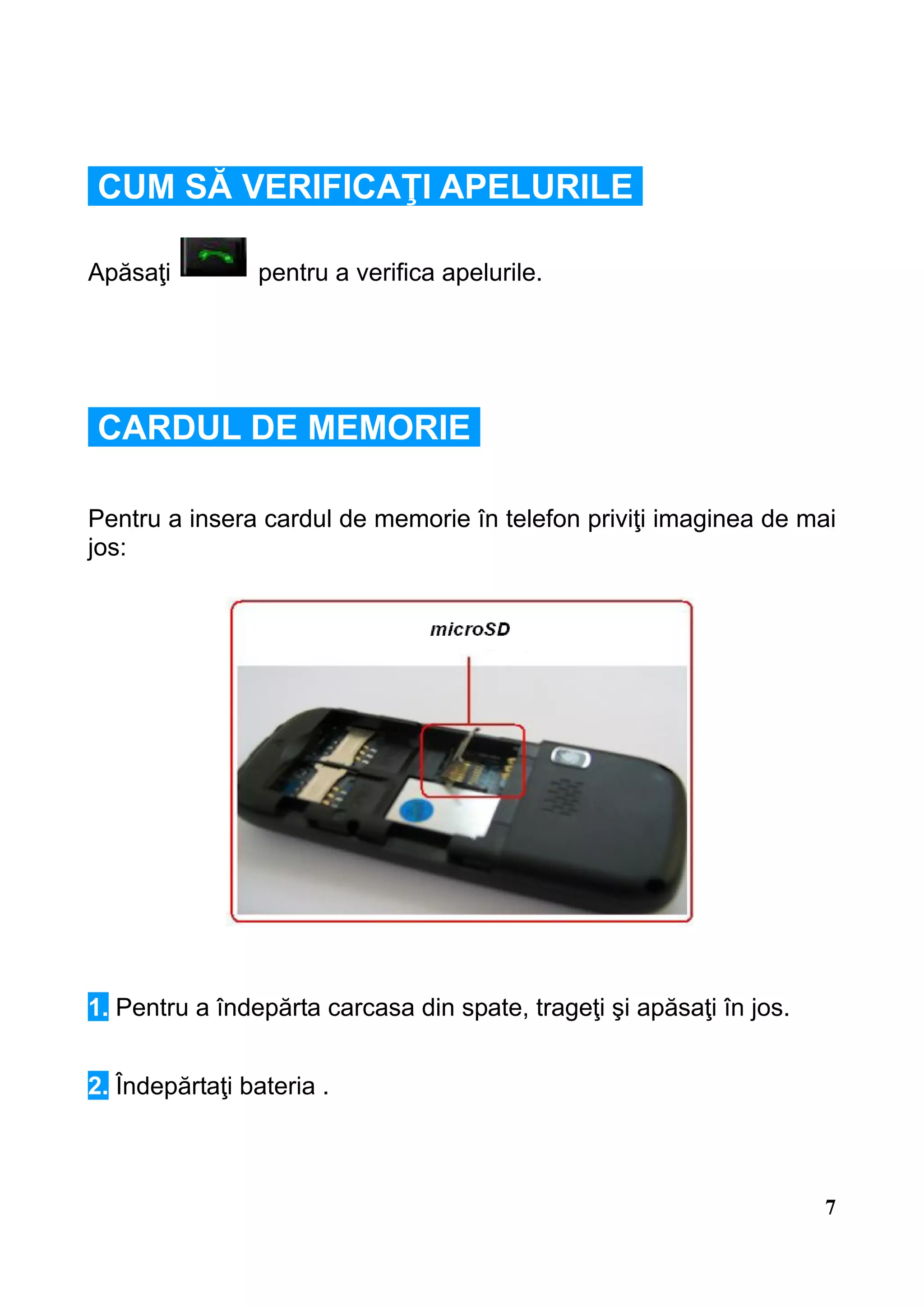CUM SĂ VERIFICAŢI APELURILE

Apăsaţi         pentru a verifica apelurile.




CARDUL DE MEMORIE

Pentru a insera cardul de memorie în telefon priviţi imaginea de mai
jos:




1. Pentru a îndepărta carcasa din spate, trageţi şi apăsaţi în jos.


2. Îndepărtaţi bateria .



                                                                      7
 