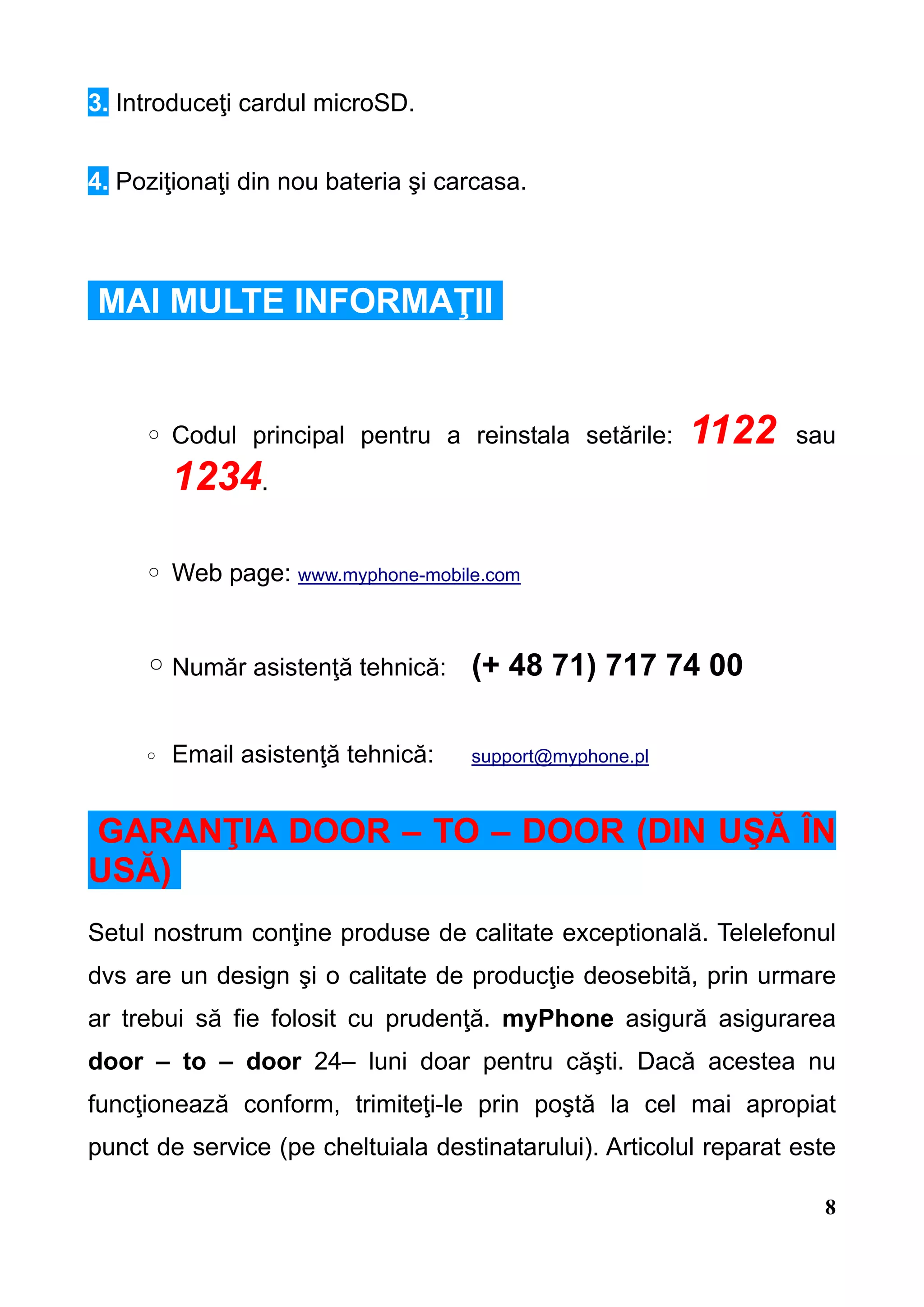 3. Introduceţi cardul microSD.


4. Poziţionaţi din nou bateria şi carcasa.



MAI MULTE INFORMAŢII


     ◦ Codul principal pentru a reinstala setările:      1122      sau
         1234.

     ◦ Web page: www.myphone-mobile.com


     ◦ Număr asistenţă tehnică: (+ 48 71) 717 74 00

     ◦   Email asistenţă tehnică:   support@myphone.pl



GARANŢIA DOOR – TO – DOOR (DIN UŞĂ ÎN
USĂ)
Setul nostrum conţine produse de calitate exceptională. Telelefonul
dvs are un design şi o calitate de producţie deosebită, prin urmare
ar trebui să fie folosit cu prudenţă. myPhone asigură asigurarea
door – to – door 24– luni doar pentru căşti. Dacă acestea nu
funcţionează conform, trimiteţi-le prin poştă la cel mai apropiat
punct de service (pe cheltuiala destinatarului). Articolul reparat este

                                                                     8
 