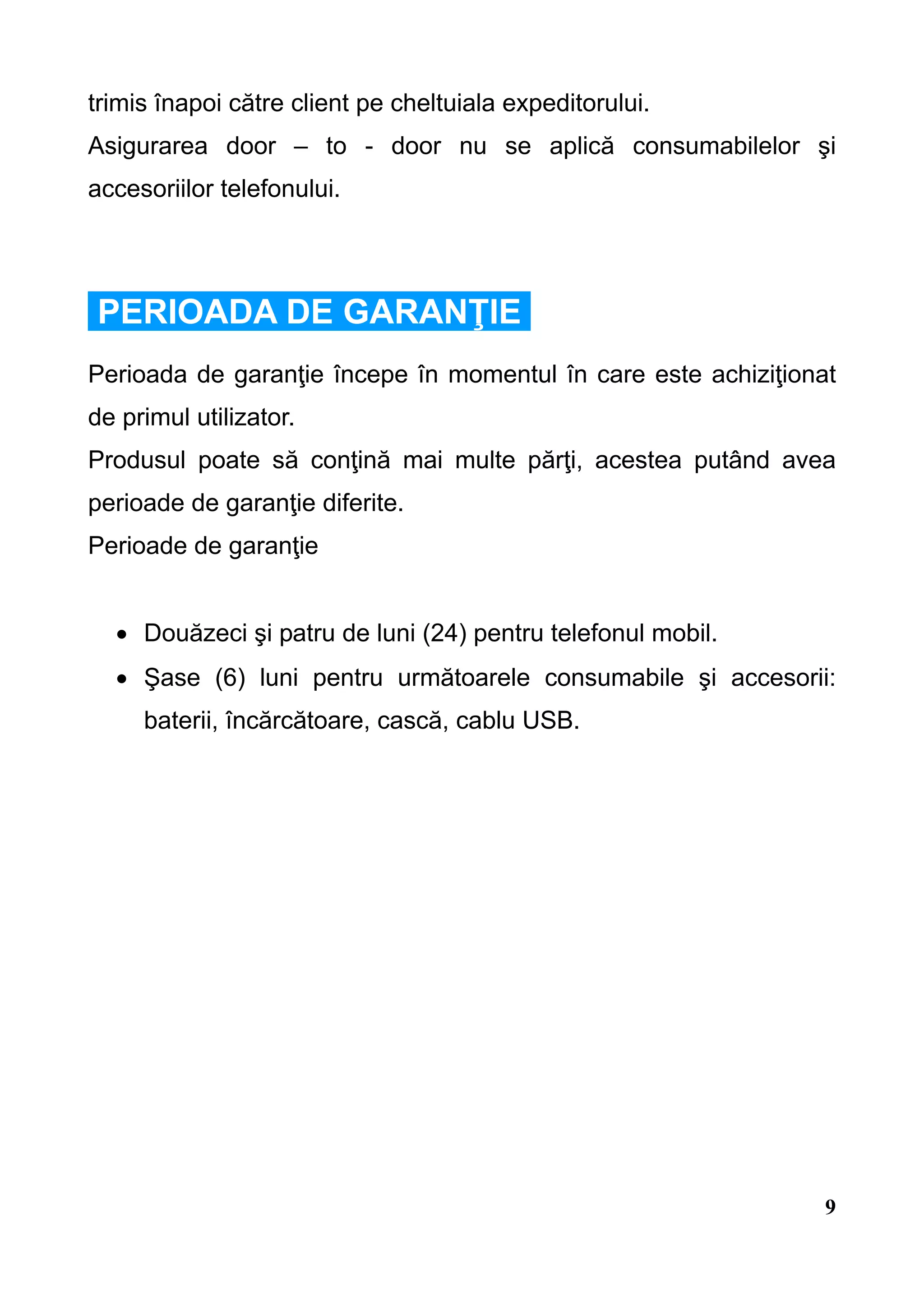 trimis înapoi către client pe cheltuiala expeditorului.
Asigurarea door – to - door nu se aplică consumabilelor şi
accesoriilor telefonului.




PERIOADA DE GARANŢIE
Perioada de garanţie începe în momentul în care este achiziţionat
de primul utilizator.
Produsul poate să conţină mai multe părţi, acestea putând avea
perioade de garanţie diferite.
Perioade de garanţie


  • Douăzeci şi patru de luni (24) pentru telefonul mobil.
  • Şase (6) luni pentru următoarele consumabile şi accesorii:
     baterii, încărcătoare, cască, cablu USB.




                                                                9
 