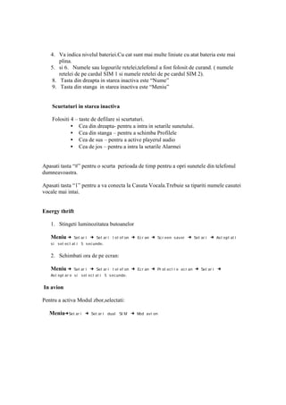 4. Va indica nivelul bateriei.Cu cat sunt mai multe liniute cu atat bateria este mai
      plina.
   5. si 6. Numele sau logourile retelei,telefonul a fost folosit de curand. ( numele
      retelei de pe cardul SIM 1 si numele retelei de pe cardul SIM 2).
   8. Tasta din dreapta in starea inactiva este “Nume”
   9. Tasta din stanga in starea inactiva este “Meniu”


    Scurtaturi in starea inactiva

    Folositi 4 – taste de defilare si scurtaturi.
             • Cea din dreapta- pentru a intra in setarile sunetului.
             • Cea din stanga – pentru a schimba Profilele
             • Cea de sus – pentru a active playerul audio
             • Cea de jos – pentru a intra la setarile Alarmei


Apasati tasta “#” pentru o scurta perioada de timp pentru a opri sunetele din telefonul
dumneavoastra.

Apasati tasta “1” pentru a va conecta la Casuta Vocala.Trebuie sa tipariti numele casutei
vocale mai intai.


Energy thrift

   1. Stingeti luminozitatea butoanelor

   Meniu →     Set ar i   → Set ar i t el ef on → Ec r an → Sc r een sav er → Set ar i → Ast ept at i
   si sel ec t at i 5 sec unde .


   2. Schimbati ora de pe ecran:

   Meniu →     Set ar i   → Set ar i t el ef on → Ec r an → Pr ot ec t i e ec r an → Set ar i →
   As t ept ar e si sel ect at i 5 s ecunde .


In avion

Pentru a activa Modul zbor,selectati:

   Meniu→Set ar i →       Set ar i dual SI M    → Mod avi on
 