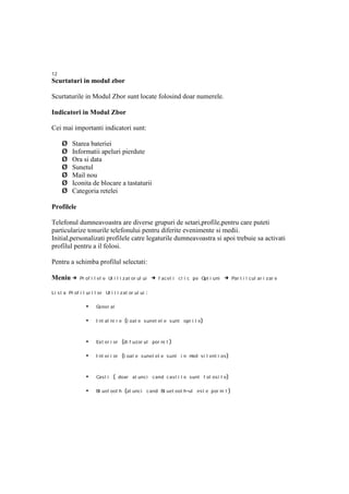12
Scurtaturi in modul zbor

Scurtaturile in Modul Zbor sunt locate folosind doar numerele.

Indicatori in Modul Zbor

Cei mai importanti indicatori sunt:

     Ø     Starea bateriei
     Ø     Informatii apeluri pierdute
     Ø     Ora si data
     Ø     Sunetul
     Ø     Mail nou
     Ø     Iconita de blocare a tastaturii
     Ø     Categoria retelei

Profilele

Telefonul dumneavoastra are diverse grupuri de setari,profile,pentru care puteti
particularize tonurile telefonului pentru diferite evenimente si medii.
Initial,personalizati profilele catre legaturile dumneavoastra si apoi trebuie sa activati
profilul pentru a il folosi.

Pentru a schimba profilul selectati:

Meniu →        Pr of i l el e Ut i l i z at or ul ui      → f ac et i cl i c pe Opt i uni → Par t i i cul ar i zar e

Li s t a Pr of i l ur i l or Ut i l i z at or ul ui   :

                  •     Gener al

                  •     I nt al ni r e    (t oat e sunet el e s unt opr i t e )


                  •     Ex t er i or     (di f uzor ul por ni t )

                  •     I nt er i or     (t oat e s unet el e s unt i n mod s i l ent i os )


                  •     Cast i   ( doar at unci cand c ast i l e sunt f ol osi t e )

                  •     Bl uet oot h      (at unc i c and Bl uet oot h -ul es t e por ni t )
 