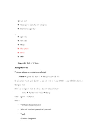 Opt i uni apel

     Ø         Res pi nger ea apel ul ui i n as t ep t ar e

     Ø         I nc hei er ea apel ul ui



14
     Ø         Apel nou

     Ø         Cont ac t e

     Ø         M aj e
                es

     Ø         Di c t aphone

     Ø         Pi t ch

     Ø         DMTF



     4.Agenda t el ef oni ca

Adaugare nume

Pentru a adauga un contact nou,selectati:

         Meniu →          Agenda t el ef oni c a   → Adaugar e c ont ac t nou

Si sel ec t at i l ocul unde dor i t i sa s al v at i i nt r e : I n car d SI M , I n c ar d SI M ,I n t el ef on
                                                                               1                 2

St er ger e nume

Pent r u a st er ge un num di n l i st a de c ont act e ,sel ec t at i
                          e                                                 :

                 Meni u   → Agenda t el ef oni c a → St er ge

Set ar i agenda t el ef oni ca

Put et i   :

     •         Verificati starea memoriei

     •         Selectati locul unde sa salvati contactul.

     •         Tipul:

               -Numele companiei
 