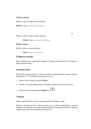 Copiere contacte

Pentru a copia un singur contact,selectati

Meniu →   Agenda t el ef oni c a   → Copi er e




                                                                               16
Pentru a muta un singur contact ,selectati:

          Meniu →    Agenda t el ef oni c a     → Mut ar e

Editare contact

Pentru a edita un contact,selectati:

          Nume →     Opt i uni   → Edi t ar e

5.Editarea textului

Puteti schimba cazul caracterului apasand “#”.Apasati pe tastele de la 1 la 9 pana va
apare caracterul dorit.


6.Functii meniu

Puteti folosi tastatura pentru a selecta functiile meniului apasand butonul selectat (
cand apasati “4”, al patrulea meniu apare pe ecran)

1. Pentru a intra in meniu ,selectati Meniu.

2. Folositi 4- tasta de defilare pentru a introduce optiunile de care aveti nevoie.


3. Pentru a iesi din meniu,apasati Inapoi sau                .


7.Mesaje

Puteti scrie,citi,trimite si salva textul,multimedia si mesajele e-mail.

Puteti de asemenea trimite si primi mesaje text ce contin imagini.Fiecare mesaj al
imaginii este facut din mai multe mesaje text.Pentru aceea,daca trimiteti un mesaj cu
imagine poate costa mai mult decat un mesaj text.
 