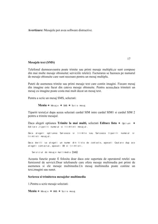 Avertizare: Mesajele pot avea software distructive.




                                                                                                                17
Mesajele text (SMS)

Telefonul dumneavoastra poate trimite sau primi mesaje multiple,ce sunt compuse
din mai multe mesaje obisnuite( serviciile retelei). Facturarea se bazeaza pe numarul
de mesaje obisnuite care sunt necesare pentru un mesaj multiplu.

Puteti de asemenea trimite sau primi mesaje text care contin imagini. Fiecare mesaj
din imagine este facut din cateva mesaje obisnuite. Pentru aceea,daca trimiteti un
mesaj cu imagine poate costa mai mult decat un mesaj text.

Pentru a scrie un mesaj SMS, selectati:

          Meniu →      Mesaj e   → SMS → Sc r i e mesaj

Tipariti textul,si dupa aceea selectati cardul SIM intre cardul SIM1 si cardul SIM 2
pentru a trimite mesajul.

Daca alegeti optiunea Trimite la mai multi, selectati Editare lista →                                      Opt i uni   →
Edi t ar e ,t i par i t i num ul s i t r i m t et i m aj ul
                             ar             i        es           .

Dac a al eget i opt i unea       Sal v eaz a   si      tri m te
                                                            i         s au   Sal v eaz a   t i par i t i   num ul
                                                                                                              ar       si
t r i m t et i m
       i        esaj ul .

Dac a dor i t i sa al eget i un num     ar di n l i s t a de cont act e , apas at i                Caut ar e dup ace
al eget i c ont act ul , apasat i OK s i t r i m t et i .
                                                i

   Ser v i c i ul de m aj e m t i m
                      es     ul    edi a       (SMS)

Aceasta functie poate fi folosita doar daca este suportata de operatorul retelei sau
furnizorul de servicii.Doar telefoanele care ofera mesaje multimedia pot primi de
asemenea si ele mesaje multimedia.Un mesaj multimedia poate contine un
text,imagini sau sunet.

Scrierea si trimiterea mesajelor multimedia

1.Pentru a scrie mesaje selectati:

Meniu →     M aj e
             es       → MMS → Sc r i e mes aj
 
