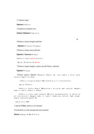 2. Tiparire topic:

    Optiuni →       Edi t ar e


    3.Tiparirea measjelor text:

    Subiect (Optiuni →            Edi t ar e   )



                                                                                                                  18
    4.Pentru a insera imagini,selectati:

      Optiuni →      I ns er ar e   → I magi ne

    5.Pentru a insera sunet,selectati:

    Optiuni → Inserare →             Sunet


    6 .Pent r u a i nser a addenda ,sel ec t at i   :

     Opt i uni   → I ns er ar e → Addenda

    7.Pentru a sterge imagini ,sunete sau alte fisiere ,selectati:

    Optiuni →       St er ge


     8.Puteti selecta :Optiuni →Ar anj ar e →Text ul                 mai    i nt ai    pent r u   a    af i s a   t ex t ul
i nai nt ea i magi ni i di n mesaj    .

          9 .Pent r u a vi z ual i z a mesaj ul M S i nai nt 5e de a i l t r i m t e ,s el ec t at i
                                                 M                              i                      :

        Opt i uni   → Sc hi t e

      10 .Pent r u a sel ect a m aj ul M S,s el ec t at i -l
                                 es        M                         di n pr i ma     ,apoi   sel ec t at i   Adaugar e
numar si t i par i t i num ul s i m aj ul .
                          ar        es

       11 .Pent r u a t r i m t e copi a nesaj ul ui M S al t ei per s onae ,s el ec t at i
                             i                        M                                               al doi l ea l oc
di n st ar t ,sel ec t at i Adaugar e num ar si t i par i t i num ul ,sau sel ec t at i
                                                                 ar                                    Num ,al eget i
                                                                                                          e
num ul c ont act ul ui ,apas at i OK.
    ar

  Cum s a c i t i t i M S?
                       M


1.Apasati Citire, pentru a citi mesajul.

2.Cand doriti sa cititi mesajul din nou,selectati:

Meniu →     M aj e
             es       → MMS → Pr i mi t e
 