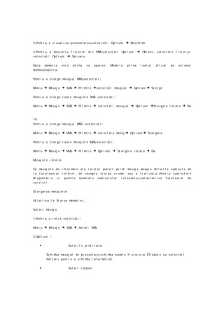 3 .Pent r u a v i zual i za pr ez ent ar ea ,s el ec t at i      : Opt i uni → Des c hi de

4 .Pent r u a des c ar c a f i s i er ul di n M S,s el ect at i
                                               M                            Opt i uni     → Obi ec t , sel ect ar e f i si er ,s i
sel ect at i : Opt i uni → Sal v ar e.

Dac a m or i a
        em              es t e   pl i na        va   apar ea :    M or i e
                                                                   em           pl i na     t ex t ul   af i s at       pe    ec r anul
dum neavoast r a .

Pent r u a st er ge mesaj ul M S,sel ec t at i
                              M                          :

Meni u   → Mes aj e → SMS → Pr i mi t e →sel ect at i mesaj ul → Opt i uni → St er ge

Pent r u a st er ge t oat e mesaj el e SM ,sel ect at i
                                         S                              :

Meni u   → Mes aj e → SMS → Pr i mi t e → sel ec t at i mesaj ul → Opt i uni →St er ger e t ot al a → Da


19
Pent r u a st er ge mesaj ul M S .s el ec t at i
                              M                              :

Meni u   → Mes aj e → MMS → Pr i mi t e → sel ec t ar e mesaj → Opt i uni → St er ger e

Pent r u a st er ge t oat e mesaj el e M S,s el ec t at i
                                        M                           :

Meni u   → Mes aj e → MMS → Pr i mi t e → Opt i uni → St er ger e t ot al a → Da

M aj el e r et el ei
 es

Cu m aj el e de i nf or m e al e r et el ei put et i pr i m
      es                      ar                            i                    mesaj e despr e di f er i t e subi ec t e de
l a f ur ni z xor ul r et el ei , de exem u st ar ea vr em
                                         pl               ei                     sau a t r af i cul ui .Pent r u s ubi ect el e
di s poni bi l e   si     pent r u      num el e
                                           er          subi ec t el or      r el ev ant e ,c ont act at i -va       f ur ni zor ul   de
ser vi c i i .

St er ger ea m aj el or
              es

Ui t at i -v a l a St ar ea m or i ei
                             em             .

Set ar i m aj e
          es

1 .Pent r u a i nt r a s el ec t at i   :

Meni u   → Mes aj e → SMS → Set ar i SMS

2 .Opt i uni   :

     •                       Set ar i l e pr of i l ul ui

          Sc hi mba m aj ul de pr ez ent ar e ,s chi m
                      es                                ba num e f i s i er ul ui
                                                              el                                 .(Tr ebui e s a s el ect at i
          Edi t ar e pent r u a s c hi mba i nf or m i a ).
                                                    at

     •                       Set ar i c omune
 