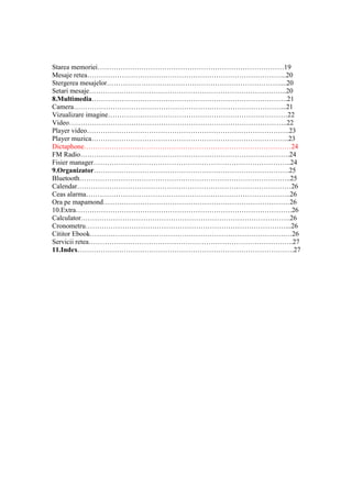 Starea memoriei………………………………………………………………………19
Mesaje retea…………………………………………………………………………...20
Stergerea mesajelor…………………………………………………………………....20
Setari mesaje…………………………………………………………………………..20
8.Multimedia………………………………………………………………………….21
Camera………………………………………………………………………………...21
Vizualizare imagine……………………………………………………………………22
Video…………………………………………………………………………………..22
Player video…………………………………………………………………………….23
Player muzica…………………………………………………………………………..23
Dictaphone………………………………………………………………………………24
FM Radio……………………………………………………………………………….24
Fisier manager…………………………………………………………………………..24
9.Organizator………………………………………………………………………….25
Bluetooth………………………………………………………………………………..25
Calendar…………………………………………………………………………………26
Ceas alarma……………………………………………………………………………..26
Ora pe mapamond………………………………………………………………………26
10.Extra………………………………………………………………………………….26
Calculator……………………………………………………………………………….26
Cronometru……………………………………………………………………………...26
Cititor Ebook………………………………………………………………………….…26
Servicii retea……………………………………………………………………………..27
11.Index………………………………………………………………………………….27
 