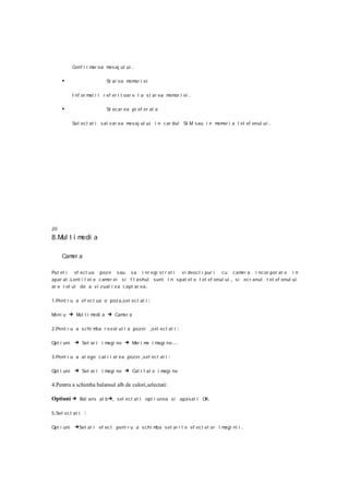 Conf i r m ea m
                      ar   esaj ul ui    .

     •                      St ar ea m or i ei
                                      em

            I nf or m i i r ef er i t oa r e l a s t ar ea m or i ei
                     at                                     em         .

     •                      St ocar ea pr ef er at a

            Sel ect at i s al v ar ea mesaj ul ui i n c ar dul SI M s au i n m or i a t el ef onul ui
                                                                              em                        .




20
8 .M t i m a
    ul    edi

     Cam a
        er

Put et i   ef ect ua poz e s au s a i nr egi s t r at i  v i deocl i pur i  c u c am a i nc or por at e i n
                                                                                      er
apar at .Lent i l el e c am ei s i f l ashul sunt i n s pat el e t el ef onul ui , si ec r anul t el ef onul ui
                           er
ar e r ol ul de a vi z ual i za c apt ar ea .

1 .Pent r u a ef ec t ua o poz a ,sel ec t at i   :

Meni u   → Mul t i medi a → Camer a

2 .Pent r u a s c hi mba r e z ol ut i a pozei    ,s el ec t at i :

Opt i uni    → Set ar i i magi ne → Mar i me i magi ne …

3 .Pent r u a al ege c al i t at ea poz ei ,sel ec t at i   :

Opt i uni    → Set ar i i magi ne → Cal i t at e i magi ne

4.Pentru a schimba balansul alb de culori,selectati:

Optiuni → Bal ans al b →, sel ect at i opt i unea si apasat i OK.

5 .Sel ec t at i   :

Opt i uni    →Set ar i ef ec t pent r u a s chi m s et ar i l e ef ec t el or i magi ni i .
                                                 ba
 