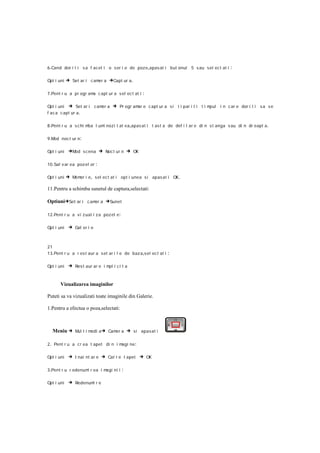 6 .Cand dor i t i s a f acet i o s er i e de poze,apas at i but onul 5 s au sel ec t at i      :

Opt i uni   → Set ar i camer a →Capt ur a.

7 .Pent r u a pr ogr am c apt ur a sel ec t at i
                       a                            :

Opt i uni → Set ar i        cam a
                               er    → Pr ogr amar e c apt ur a si t i par i t i t i mpul i n c ar e dor i t i sa s e
f ac a c apt ur a .

8 .Pent r u a s c hi mba l um nozi t at ea ,apas at i t as t a de def i l ar e di n s t anga s au di n dr eapt a .
                             i

9 .Mod noc t ur n:

Opt i uni    →Mod s cena → Noc t ur n → OK

10 .Sal v ar ea poz el or :

Opt i uni   → Memor i e, sel ect at i opt i unea s i apas at i OK.

11.Pentru a schimba sunetul de captura,selectati:

Optiuni→Set ar i c amer a →Sunet

12 .Pent r u a v i z ual i za poz el e :

Opt i uni    → Gal er i e


21
13 .Pent r u a r es t aur a s et ar i l e de baz a,sel ec t at i   :

Opt i uni    → Res t aur ar e i mpl i c i t a


       Vizualizarea imaginilor

Puteti sa va vizualizati toate imaginile din Galerie.

1.Pentru a efectua o poza,selectati:



  Meniu → Mul t i medi a → Camer a → si apasat i

2 . Pent r u a c r ea t apet di n i magi ne :

Opt i uni    → I nai nt ar e → Cat r e t apet → OK

3 .Pent r u r edenum r ea i m
                    i        agi ni i      :

Opt i uni    → Redenumi r e
 