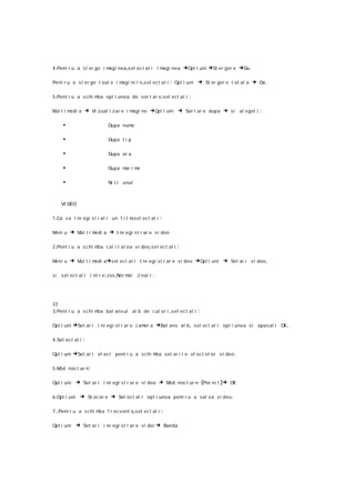 4 .Pent r u a s t er ge i magi nea,s el ec t at i i magi nea        →Opt i uni →St er ger e →Da .

Pent r u a st er ge t oat e i magi ni l e ,s el ect at i    : Opt i uni → St er ger e t ot al a → Da .

5 .Pent r u a s c hi mba opt i unea de sor t ar e ,s el ec t at i     :

M tim
 ul  edi a         → Vi zual i z ar e i magi ne →Opt i uni → Sor t ar e dupa → si al eget i :

     •                       Dupa nume

     •                       Dupa t i p

     •                       Dupa or a

     •                       Dupa m i m
                                   ar e

     •                       Ni ci unul



     VI DEO

1 .Ca s a i nr egi s t r at i un f i l msel ec t at i
                                        ,               :

Meni u   → Mul t i medi a → I nr egi st r ar e vi deo

2 .Pent r u a s c hi mba cal i t at ea v i deo ,sel ec t at i   :

Meni u   → Mul t i medi a →sel ect at i I nr egi s t r ar e v i deo →Opt i uni → Set ar i v i deo ,

si sel ec t at i i nt r e :J os ,Nor mal   ,I nal t .



22
3 .Pent r u a s c hi mba bal ans ul al b de c ul or i ,sel ec t at i      :

Opt i uni   →Set ar i i nr egi st r ar e c amer a →Bal ans al b , sel ec t at i opt i unea s i apas at i OK.

4 .Sel ec t at i   :

Opt i uni   →Set ar i ef ect pent r u a s c hi mba set ar i l e ef ect el or v i deo .

5 .Mod noc t ur n :

Opt i uni      → Set ar i i nr egi s t r ar e vi deo → Mod noct ur n (Por ni t )→ OK

6 .Opt i uni    → St oc ar e → Sel ect at i opt i unea pent r u a sal va vi deo .

7 ..Pent r u a s chi mba f r ec vent a,s el ec t at i   :

Opt i uni      → Set ar i i nr egi s t r ar e vi dei → Banda
 