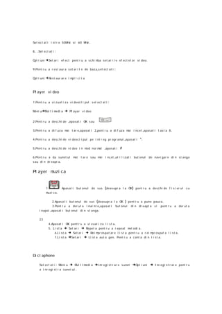 Sel ect at i i nt r e 50MHz s i 60 M .
                                    Hz

8 . .Sel ect at i   :

Opt i uni   →Set ar i ef ect pent r u a s c hi mba set ar i l e ef ect el or v i deo .

9 .Pent r u a r est aur a s et ar i l e de baza ,s el ect at i      :

Opt i uni   →Res t aur ar e i mpl i c i t a


Pl ayer vi deo

1 .Pent r u a v i zual i za v i deoc l i pul s el ect at i    :

Meni u→M t i m
        ul    edi a           → Pl ayer v i deo

2 .Pent r u a desc hi de ,apasat i OK s au

3 .Pent r u a di f uz a mai t ar e ,apas at i 2 ,pent r u a di f uza m i i ncet ,apasat i t as t a 8 .
                                                                      a

4 .Pent r u a desc hi de v i deocl i pul pe i nt r eg pr ogr am ,apas at i
                                                               ul                          *.

5 .Pent r u a desc hi de v i deo i n mod nor mal            ,apasat i #

6 .Pent r u a da s unet ul          mai   t ar e sau mai    i nc et ,ut i l i z at i   but onul   de nav i gar e di n st anga
sau di n dr eapt a .


Pl ayer m i ca
         uz


            1.              Apas at i   but onul   de sus   (deas upr a l a OK) pent r u a deschi de f i s i er ul c u
            m i ca.
             uz

              2 .Apas at i but onul de sus (deasupr a l a OK ) pent r u a pune pauz a .
               3 .Pent r u a der ul a i nai nt e,apasat i but onul di n dr eapt a s i pent r u a der ul a
     i napoi ,apasat i bu t onul di n st anga .

     23
              4 .Apasat i OK pent r u a vi z ual i za l i s t a .
              5 . Li s t a → Set ar i → Repet a pent r u a r epeat m odi a .
                                                                         el
                   6 .Li s t a → Set ar i → Rei m os pat ar e l i s t a pent r u a r ei m os pat a l i s t a .
                                                  pr                                     pr
                   7 .Li s t a →Set ar i → Li st a aut o gen. Pent r u a cant a di n l i st a .




Di ct aphone

     Sel ect at i       : Meni u → Mul t i medi a →I nr egi s t r ar e s unet →Opt i uni → I nr egi st r ar e pent r u
     a i nr egi s t r a sunet ul    .
 