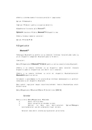 6 .Pent r u a s c hi mba num e f i si er ul ui ,s el ect at i -l
                            el                                           ,dupa aceea:

Opt i uni      → Redenumi r e

7 .Opt i uni    → Det al i i pent r u a v i zual i za det al i i l e

8 .Ex pedi er ea f i s i er ul ui pr i n   Bluetooth™:

Optiuni→ I nai nt ar e → Cat r e Bluetooth™→ Di s pozi t i v nou

9 .Pent r u f or m ul m or i ei sel ect at i
                  at   em                            :

Opt i uni      → For mat → OK



9.O gani zat or
   r

         Bluetooth™

Tehnol ogi a Bl uet oot h v a per m t e s a va c onect at i t el ef onul
                                     i                                                       f ol osi nd unde r adi o c u
un al t di spozi t i v compat i bi l Bl uet oot h pana l a 10 m r i i .
                                                               et

1 .Sel ec t at i   :

Meni u   → Or gani z at or → Bluetooth™→PORNI RE pent r u a act i va conec t i v i t at ea Bl uet oot h .

2 .Pent r u a v a conect a t el ef onul            cu un di s poz i t i v audi o                    sel ect at i    I nv ocar e
di s poz i t i v audi o si di spoz i t i v ul car e dor i t i sa i l conec t at i .

3 .Pent r u a va c onec t a t el ef onul                 cu   or i c e   al t    di s poz i t i v   Bl uet oot h ,s el ect at i
Bluetooth→Di s poz i t i v e act i v e .

I nt r oduc et i o par ol a (pana l a 16 c ar act er e ) pe t el ef onul               dumneavoas t r a si         per m t et i
                                                                                                                        i
conexi unea c u al t di s poz i t i v Bl uet oot h .

Dac a sunt et i i ngr i j or at        des pr e s ecur i t at e ,i nc hi det i      f unc t i a Bl uet oot h ,sau set at i
Vi z i bi l i t at ea:

Meni u   →Or gani z at or →Bl uet oot h →Set ar i → Vi z i bi l i t at e (OPRI TA).


                Cal endar

Pent r u a i nt r a :Meni u →Or gani zat or        →Cal endar
     •                    Put et i v er i f i c a dat e
     •                    Put et i ac t ual i z e un c al endar c u not e
     •                    Def i l at i     la      dat a   car e    dor i t i ,s el ec t at i          Opt i uni   →Adaugar e
            s ar c i na. Sel ec t at i una di n ur m oar el e t i pur i de not e .
                                                        at

            Sel ect at i daca dor i t i al ar m s au nu ,sel ect at i pr i or i t at ea .
                                               a
 