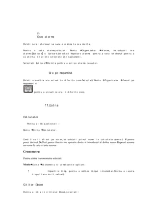 25
               Ceas al ar ma

Put et i s et a t el ef onul sa s une o al ar m l a or a dor i t a .
                                               a

Pent r u  a    s et a   al ar m ,s el ec t at i
                               a                 Meni u   →Or gani zat or →Al ar ma , i nt r oducet i     or a
al ar m (Edi t ar e ) si Sal var e .Sel ect at i Repet ar e al ar m
       ei                                                          a pent r u a set a t el ef onul pent r u a
va al er t a   i n z i l el e sel ec t at e al e s apt amani i     .

Sel ect at i Edi t ar e →Por ni t a pent r u a act i ve al ar m c eas ul ui
                                                               a                      .


                            O a pe m
                             r      apamond

Put et i v i zual i z a or a ac t ual       i n di f er i t e z one .Sel ec t at i :Meni u   →Or gani z at or →Ceasul pe
mapam  ond si



            pent r u a vi zual i z a or a i n di f er i t e zone .




                       11.Ext r a


Cal cul at or

    Pent r u a i nt r a ,sel ect at i   :

Meni u   →Ex t r a →Cal c ul at or .


Cand 0 va f i     af i sat pe ecr an ,i nt r oduc et i pr i mul numar i n c al cul at or .Apas at i # pentru
punct decimal.Defilati pentru functia sau operatia dorita si introduceti al doilea numar.Repetati aceasta
secventa de cate ori este necesar.

Cronometru

Pentru a intra la cronometru selectati:

Meniu→Ext r a →Cr onomet r u s i ur mat oar el e opt i uni :

     •                  Im par t i r e t i m - pent r u a obt i ne t i m
                                            p                           pul               i nt emedi ar .Pent r u a r es et a
          timpul f ar a s a i l sal vat i .



Ci t i t or Ebook

Pent r u a i nt r a i n ci t i t or ul Ebook ,sel ec t at i    :
 