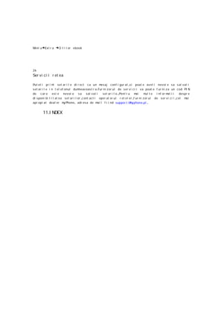Meni u→Ext r a   →Ci t i t or ebook




26
Ser vi ci i r et ea

Put et i pr i m set ar i l e di r ect ca un m aj conf i gur at ,s i poat e avet i nev oi e s a s al vat i
                  i                                     es
set ar i l e i n t el ef onul dum    neav oas t r a .Fur ni z or ul de ser v i ci i va poat e f ur ni z a un c od PI N
de c ar e es t e nevoi e s a sal vat i                   set ar i l e.,Pent r u m ai    m t e i nf or m i i
                                                                                         ul             at         despr e
di s poni bi l i t at ea set ar i l or ,c ont ac t i oper at or ul r et el ei ,f ur ni z or ul de s er vi c i i ,c el mai
apr opi at deal er m Phone , adr es a de m l f i i nd suppor t @ yphone.pl .
                         y                           ai                        m


       11.I NDEX
 