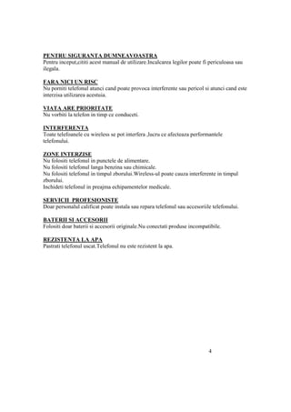 PENTRU SIGURANTA DUMNEAVOASTRA
Pentru inceput,cititi acest manual de utilizare.Incalcarea legilor poate fi periculoasa sau
ilegala.

FARA NICI UN RISC
Nu porniti telefonul atunci cand poate provoca interferente sau pericol si atunci cand este
interzisa utilizarea acestuia.

VIATA ARE PRIORITATE
Nu vorbiti la telefon in timp ce conduceti.

INTERFERENTA
Toate telefoanele cu wireless se pot interfera ,lucru ce afecteaza performantele
telefonului.

ZONE INTERZISE
Nu folositi telefonul in punctele de alimentare.
Nu folositi telefonul langa benzina sau chimicale.
Nu folositi telefonul in timpul zborului.Wireless-ul poate cauza interferente in timpul
zborului.
Inchideti telefonul in preajma echipamentelor medicale.

SERVICII PROFESIONISTE
Doar personalul calificat poate instala sau repara telefonul sau accesoriile telefonului.

BATERII SI ACCESORII
Folositi doar baterii si accesorii originale.Nu conectati produse incompatibile.

REZISTENTA LA APA
Pastrati telefonul uscat.Telefonul nu este rezistent la apa.




                                                                           4
 